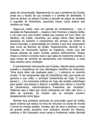 poder de concentração. Rapidamente viu que o problema de Crowley
ainda era a fluidez de sua vontade e o sentido de identidade. E
deve-se atribuir ao próprio Crowley a decisão de seguir de imediato
a sugestão de Eckenstein, passando meses numa prática que
resultou em Yoga.
Seguiu-se, então, mais um período de montanhismo – com a
escalada do Popocatepetl –, viagens a San Francisco e depois Ceilão,
e um caso com uma mulher casada que resultou em livro, Alice, An
Adultery. No Ceilão, encontrou seu amigo íntimo Allan Bennett,
estudioso do budismo e companheiro dos tempos da Ordem da
Aurora Dourada; a generosidade de Crowley é que fora responsável
pelo envio de Bennett ao Ceilão. Posteriormente, Bennett foi o
fundador do movimento budista na Inglaterra, sendo uma das
poucas pessoas de quem Crowley gostava efetivamente. Passou
meses a ensinar a Crowley tudo o que sabia do misticismo oriental, e
após meses de controle do pensamento com Eckenstein, a coisa
toda resultou como revelação.
É extremamente interessante que Crowley, falando desse período,
ressalte a importância de uma abordagem científica do misticismo.
“Uma única idéia não analisada pode (... ) colocá-lo no caminho
errado.” E ele compreende algo de importância vital, que revela ser
genuína a sua visão: o princípio fundamental do Yoga “é como
pensar (... ) As numerosas práticas do Yoga são simples subterfoges
para ajudar uma pessoa a adquirir a aptidão para reduzir a corrente
do pensamento, interrompendo-a finalmente por completo”.
Voltamos aqui à idéia que venho reforçando em todo este livro: a
idéia de quietude, de impedir que as energias escoem,
desaparecendo como água.
Bennett fora professor particular do procurador geral do Ceilão;
agora resolvia que estava na hora de renunciar às coisas do mundo
e tornar-se monge budista. Crowley saiu de cena e praticou a caça
de grande porte, penetrou num santuário secreto em Madura,
explorou o Rio Irrawaddy numa canoa e finalmente visitou Bennett

 