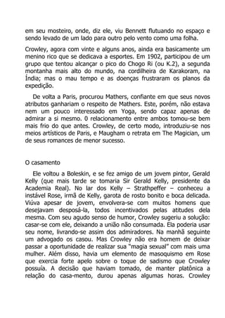 em seu mosteiro, onde, diz ele, viu Bennett flutuando no espaço e
sendo levado de um lado para outro pelo vento como uma folha.
Crowley, agora com vinte e alguns anos, ainda era basicamente um
menino rico que se dedicava a esportes. Em 1902, participou de um
grupo que tentou alcançar o pico do Chogo Ri (ou K.2), a segunda
montanha mais alto do mundo, na cordilheira de Karakoram, na
Índia; mas o mau tempo e as doenças frustraram os planos da
expedição.
De volta a Paris, procurou Mathers, confiante em que seus novos
atributos ganhariam o respeito de Mathers. Este, porém, não estava
nem um pouco interessado em Yoga, sendo capaz apenas de
admirar a si mesmo. 0 relacionamento entre ambos tomou-se bem
mais frio do que antes. Crowley, de certo modo, introduziu-se nos
meios artísticos de Paris, e Maugham o retrata em The Magician, um
de seus romances de menor sucesso.
O casamento
Ele voltou a Boleskin, e se fez amigo de um jovem pintor, Gerald
Kelly (que mais tarde se tomaria Sir Gerald Kelly, presidente da
Academia Real). No lar dos Kelly – Strathpeffer – conheceu a
instável Rose, irmã de Kelly, garota de rosto bonito e boca delicada.
Viúva apesar de jovem, envolvera-se com muitos homens que
desejavam desposá-la, todos incentivados pelas atitudes dela
mesma. Com seu agudo senso de humor, Crowley sugeriu a solução:
casar-se com ele, deixando a união não consumada. Ela poderia usar
seu nome, livrando-se assim dos admiradores. Na manhã seguinte
um advogado os casou. Mas Crowley não era homem de deixar
passar a oportunidade de realizar sua “magia sexual” com mais uma
mulher. Além disso, havia um elemento de masoquismo em Rose
que exercia forte apelo sobre o toque de sadismo que Crowley
possuía. A decisão que haviam tomado, de manter platônica a
relação do casa-mento, durou apenas algumas horas. Crowley

 