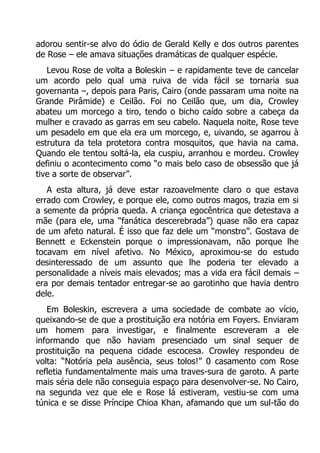 adorou sentir-se alvo do ódio de Gerald Kelly e dos outros parentes
de Rose – ele amava situações dramáticas de qualquer espécie.
Levou Rose de volta a Boleskin – e rapidamente teve de cancelar
um acordo pelo qual uma ruiva de vida fácil se tornaria sua
governanta –, depois para Paris, Cairo (onde passaram uma noite na
Grande Pirâmide) e Ceilão. Foi no Ceilão que, um dia, Crowley
abateu um morcego a tiro, tendo o bicho caído sobre a cabeça da
mulher e cravado as garras em seu cabelo. Naquela noite, Rose teve
um pesadelo em que ela era um morcego, e, uivando, se agarrou à
estrutura da tela protetora contra mosquitos, que havia na cama.
Quando ele tentou soltá-la, ela cuspiu, arranhou e mordeu. Crowley
definiu o acontecimento como “o mais belo caso de obsessão que já
tive a sorte de observar”.
A esta altura, já deve estar razoavelmente claro o que estava
errado com Crowley, e porque ele, como outros magos, trazia em si
a semente da própria queda. A criança egocêntrica que detestava a
mãe (para ele, uma “fanática descerebrada”) quase não era capaz
de um afeto natural. É isso que faz dele um “monstro”. Gostava de
Bennett e Eckenstein porque o impressionavam, não porque lhe
tocavam em nível afetivo. No México, aproximou-se do estudo
desinteressado de um assunto que lhe poderia ter elevado a
personalidade a níveis mais elevados; mas a vida era fácil demais –
era por demais tentador entregar-se ao garotinho que havia dentro
dele.
Em Boleskin, escrevera a uma sociedade de combate ao vício,
queixando-se de que a prostituição era notória em Foyers. Enviaram
um homem para investigar, e finalmente escreveram a ele
informando que não haviam presenciado um sinal sequer de
prostituição na pequena cidade escocesa. Crowley respondeu de
volta: “Notória pela ausência, seus tolos!” 0 casamento com Rose
refletia fundamentalmente mais uma traves-sura de garoto. A parte
mais séria dele não conseguia espaço para desenvolver-se. No Cairo,
na segunda vez que ele e Rose lá estiveram, vestiu-se com uma
túnica e se disse Príncipe Chioa Khan, afamando que um sul-tão do

 
