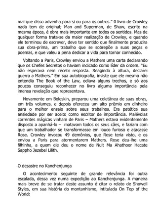 mal que disso advenha para si ou para os outros.” 0 livro de Crowley
nada tem de original; Man and Superman, de Shaw, escrito na
mesma época, é obra mais importante em todos os sentidos. Mas de
qualquer forma trata-se da maior realização de Crowley, e quando
ele terminou de escrever, deve ter sentido que finalmente produzira
sua obra-prima, um trabalho que se sobrepõe a suas peças e
poemas, e que valeu a pena dedicar a vida para tornar conhecido.
Voltando a Paris, Crowley enviou a Mathers uma carta declarando
que os Chefes Secretos o haviam indicado como líder da ordem. “Eu
não esperava nem recebi resposta. Reagindo à altura, declarei
guerra a Mathers.” Em sua autobiografia, insiste que ele mesmo não
entendia The Book of the Law, odiava alguns trechos, e só aos
poucos conseguiu reconhecer no livro alguma importância pela
imensa revelação que representava.
Novamente em Boleskin, preparou uma coletânea de suas obras,
em três volumes, e depois ofereceu um alto prêmio em dinheiro
para o melhor ensaio sobre seus trabalhos. Era patética sua
ansiedade por ser aceito como escritor de importância. Malévolas
correntes mágicas vinham de Paris – Mathers estava evidentemente
disposto a apanhá-lo – matavam todos os seus cães, e faziam com
que um trabalhador se transformasse em louco furioso e atacasse
Rose. Crowley invocou 49 demônios, que Rose teria visto, e os
enviou a Paris para atormentarem Mathers. Rose deu-lhe uma
filhinha, a quem ele deu o nome de Nuit Ma Ahathoor Hecate
Sappho Jezebel Lilith.
O desastre no Kanchenjunga
O acontecimento seguinte de grande relevância foi outra
escalada, dessa vez numa expedição ao Kanchenjunga. A maneira
mais breve de se tratar deste assunto é citar o relato de Showell
Styles, em sua história do montanhismo, intitulada On Top of the
World:

 