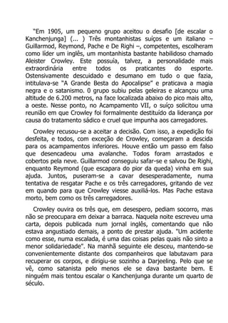 “Em 1905, um pequeno grupo aceitou o desafio [de escalar o
Kanchenjunga] (... ) Três montanhistas suíços e um italiano –
Guillarmod, Reymond, Pache e De Righi –, competentes, escolheram
como líder um inglês, um montanhista bastante habilidoso chamado
Aleister Crowley. Este possuía, talvez, a personalidade mais
extraordinária
entre
todos
os
praticantes
do
esporte.
Ostensivamente descuidado e desumano em tudo o que fazia,
intitulava-se “A Grande Besta do Apocalipse” e praticava a magia
negra e o satanismo. 0 grupo subiu pelas geleiras e alcançou uma
altitude de 6.200 metros, na face localizada abaixo do pico mais alto,
a oeste. Nesse ponto, no Acampamento VII, o suíço solicitou uma
reunião em que Crowley foi formalmente destituído da liderança por
causa do tratamento sádico e cruel que impunha aos carregadores.
Crowley recusou-se a aceitar a decisão. Com isso, a expedição foi
desfeita, e todos, com exceção de Crowley, começaram a descida
para os acampamentos inferiores. Houve então um passo em falso
que desencadeou uma avalanche. Todos foram arrastados e
cobertos pela neve. Guillarmod conseguiu safar-se e salvou De Righi,
enquanto Reymond (que escapara do pior da queda) vinha em sua
ajuda. Juntos, puseram-se a cavar desesperadamente, numa
tentativa de resgatar Pache e os três carregadores, gritando de vez
em quando para que Crowley viesse auxiliá-los. Mas Pache estava
morto, bem como os três carregadores.
Crowley ouvira os três que, em desespero, pediam socorro, mas
não se preocupara em deixar a barraca. Naquela noite escreveu uma
carta, depois publicada num jornal inglês, comentando que não
estava angustiado demais, a ponto de prestar ajuda. "Um acidente
como esse, numa escalada, é uma das coisas pelas quais não sinto a
menor solidariedade". Na manhã seguinte ele desceu, mantendo-se
convenientemente distante dos companheiros que labutavam para
recuperar os corpos, e dirigiu-se sozinho a Darjeeling. Pelo que se
vê, como satanista pelo menos ele se dava bastante bem. E
ninguém mais tentou escalar o Kanchenjunga durante um quarto de
século.

 