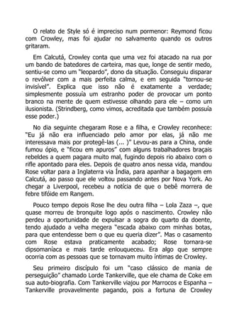 O relato de Style só é impreciso num pormenor: Reymond ficou
com Crowley, mas foi ajudar no salvamento quando os outros
gritaram.
Em Calcutá, Crowley conta que uma vez foi atacado na rua por
um bando de batedores de carteira, mas que, longe de sentir medo,
sentiu-se como um “leopardo”, dono da situação. Conseguiu disparar
o revólver com a mais perfeita calma, e em seguida “tornou-se
invisível”. Explica que isso não é exatamente a verdade;
simplesmente possuía um estranho poder de provocar um ponto
branco na mente de quem estivesse olhando para ele – como um
ilusionista. (Strindberg, como vimos, acreditada que também possuía
esse poder.)
No dia seguinte chegaram Rose e a filha, e Crowley reconhece:
“Eu já não era influenciado pelo amor por elas, já não me
interessava mais por protegê-las (... )” Levou-as para a China, onde
fumou ópio, e “ficou em apuros” com alguns trabalhadores braçais
rebeldes a quem pagara muito mal, fugindo depois rio abaixo com o
rifle apontado para eles. Depois de quatro anos nessa vida, mandou
Rose voltar para a Inglaterra via Índia, para apanhar a bagagem em
Calcutá, ao passo que ele voltou passando antes por Nova York. Ao
chegar a Liverpool, recebeu a notícia de que o bebê morrera de
febre tifóide em Rangem.
Pouco tempo depois Rose lhe deu outra filha – Lola Zaza –, que
quase morreu de bronquite logo após o nascimento. Crowley não
perdeu a oportunidade de expulsar a sogra do quarto da doente,
tendo ajudado a velha megera “escada abaixo com minhas botas,
para que entendesse bem o que eu queria dizer”. Mas o casamento
com Rose estava praticamente acabado; Rose tornara-se
dipsomaníaca e mais tarde enlouqueceu. Era algo que sempre
ocorria com as pessoas que se tornavam muito íntimas de Crowley.
Seu primeiro discípulo foi um “caso clássico de mania de
perseguição” chamado Lorde Tankerville, que ele chama de Coke em
sua auto-biografia. Com Tankerville viajou por Marrocos e Espanha –
Tankerville provavelmente pagando, pois a fortuna de Crowley

 