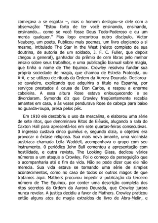 começava a se esgotar –, mas o homem desligou-se dele com a
observação: “Estou farto de ter você ensinando, ensinando,
ensinando... como se você fosse Deus Todo-Poderoso e eu um
merda qualquer.” Mas logo encontrou outro discípulo, Victor
Neuberg, um poeta. Publicou mais poemas, um livro elogiando a si
mesmo, intitulado The Star in the West (relato completo de sua
doutrina, de autoria de um soldado, J. F. C. Fuller, que depois
chegou a general), ganhador do prêmio de cem libras pelo melhor
ensaio sobre seus trabalhos, e uma publicação bianual sobre magia,
que tinha o nome de The Equinox. Crowley resolveu fundar sua
própria sociedade de magia, que chamou de Estrela Prateada, ou
A:A, e se utilizou de rituais da Ordem da Aurora Dourada. Declarouse cavaleiro, explicando que adquirira o título na Espanha, por
serviços prestados à causa de Don Carlos, e raspou a enorme
cabeleira. A essa altura Rose estava enlouquecendo e se
divorciaram. Symonds diz que Crowley freqüentemente recebia
amantes em casa, e às vezes pendurava Rose de cabeça para baixo
no guarda-roupa, presa pelos pés.
Em 1910 ele descobriu o uso da mescalina, e elaborou uma série
de sete ritos, que denominava Ritos de Elêusis, alugando a sala do
Caxton Hall para apresentá-los em sete quartas-feiras consecutivas.
0 ingresso custava cinco guinéus e, segundo dizia, o objetivo era
provocar o êxtase religioso. Sua mais nova amante, uma violinista
austríaca chamada Leila Waddell, acompanhava o grupo com seu
instrumento. 0 periódico John Bull comentou a apresentação com
hostilidade, e outra revista, The Looking Glass, dedicou vários
números a um ataque a Crowley. Foi o começo da perseguição que
o acompanharia até o fim da vida. Não se pode dizer que ele não
merecia. Sua vida estava se tornando uma série de simples
acontecimentos, como no caso de todos os outros magos de que
tratamos aqui. Mathers procurou impedir a publicação do terceiro
número de The Equinox, por conter uma descrição completa dos
ritos secretos da Ordem da Aurora Dourada, que Crowley jurara
nunca revelar. A justiça decidiu a favor de Mathers. Crowley praticou
então alguns atos de magia extraídos do livro de Abra-Melin, e

 