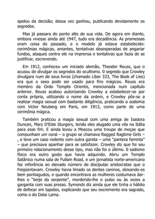 apelou da decisão; dessa vez ganhou, publicando devidamente os
segredos.
Mas já passara do ponto alto de sua vida. De agora em diante,
embora vivesse ainda até 1947, tudo era decadência. As promessas
eram coisa do passado, e o modelo já estava estabelecido:
cerimônias mágicas, amantes, tentativas desesperadas de angariar
fundos, ataques contra ele na imprensa e tentativas que fazia de se
justificar, escrevendo.
Em 1912, conheceu um iniciado alemão, Theodor Reuss, que o
acusou de divulgar os segredos do ocultismo. 0 segredo que Crowley
divulgara num de seus livros (chamado Liber 333, The Book of Lies)
era que o sexo pode ser usado para fins mágicos. Reuss era
membro da Ordo Templis Orientis, mencionada num capítulo
anterior. Reuss acabou autorizando Crowley a estabelecer-se por
conta própria, utilizando o nome da ordem, e Crowley pôs-se a
realizar magia sexual com bastante diligência, praticando a sodomia
com Victor Neuberg em Paris, em 1913, como parte de uma
cerimônia mágica.
Também praticou a magia sexual com uma amiga de Isadora
Duncan, Mary D'Este Sturgers, tendo eles alugado uma vila na Itália
para esse fim. E ainda levou a Moscou uma troupe de moças que
compunham um coral – o grupo se chamava Ragged Ragtime Girls –
, e teve um caso violento com outra garota – uma “pantera faminta”
– que precisava apanhar para se satisfazer. Crowley diz que foi seu
primeiro relacionamento desse tipo, mas não foi o último. 0 sadismo
físico era outro gosto que havia adquirido. Abriu um Templo
Satânico numa sala de Fullam Road, e um jornalista norte-americano
faz referência ao elevado número de discípulas aristocratas que o
freqüentavam. Crowley havia limado os dentes caninos, deixando-os
bem pontiagudos, e quando encontrava as mulheres costumava darlhes o “beijo da serpente”, mordendo-lhe o pulso ou às vezes a
garganta com suas presas. Symonds diz ainda que ele tinha o hábito
de defecar em tapetes, explicando que seu excremento era sagrado,
como o do Dalai Lama.

 