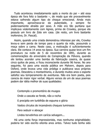 Tudo aconteceu imediatamente após a morte do pai – até essa
época ele fora feliz o bastante –, de modo que ele provavelmente
estava sofrendo algum tipo de choque emocional. Ainda mais
importante, aproximava-se da puberdade, e sempre foi
poderosamente atraído por sexo. A mãe era tão puritana que
implicava violentamente com Agnes, prima de Crowley, porque ela
possuía um livro de Zola em casa. (de resto, um livro bastante
inofensivo, Dr. Pascal).
Assim, quando uma criada demonstrou interesse por ele, Crowley
levou-a sem perda de tempo para o quarto da mãe, possuindo a
moça sobre a cama. Neste caso, a motivação é suficientemente
clara. Ele contava 14 anos na época. Sua carreira quase teve um fim
prematuro na noite de 5 de novembro de 1891, durante as
comemorações do aniversário da Conspiração da Pólvora, quando
ele tentou acender uma bomba de fabricação caseira, de quase
cinco quilos de peso, e ficou inconsciente durante 96 horas. No ano
seguinte, foi para uma escola pública em Malvern, depois para
Oxford, onde levava uma vida pródiga e publicava seus próprios
poemas. Descobriu o montanhismo, e durante muitos anos o esporte
satisfez seu temperamento de aventuras. Não era bom poeta, pois
carecia de maior rigor verbal. Alguns versos de um de seus poemas
podem dar idéia melhor de suas qualidades:
Contemplo o promontório de musgos
Onde a cascata se fende, não a rocha
E precipita em turbilhão de espuma e glória
Vastos círculos de incansáveis choques luminosos
Para seduzir e abraçar
Lindos torvelinhos em carícia selvagem...
Há uma certa força impressionista, mas nenhuma originalidade;
poderia ter sido escrito oitenta anos antes. Talvez tudo tenha sido

 