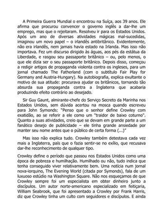 A Primeira Guerra Mundial o encontrou na Suíça, aos 39 anos. Ele
afirma que procurou convencer o governo inglês a dar-lhe um
emprego, mas que o rejeitaram. Resolveu ir para os Estados Unidos.
Após um ano de diversas atividades mágicas mal-sucedidas,
imaginou um novo papel – o irlandês antibritânico. Evidentemente,
não era irlandês, nem jamais havia estado na Irlanda. Mas isso não
importava. Fez um discurso dirigido às águas, aos pés da estátua da
Liberdade, e rasgou seu passaporte britânico – ou, pelo menos, o
que ele dizia ser o seu passaporte britânico. Depois disso, começou
a redigir artigos de propaganda violenta contra os ingleses, para um
jornal chamado The Fatherland (com o subtítulo Fair Play for
Germany and Austria-Hungary). Na autobiografia, explica exultante o
motivo de sua atitude: procurava ajudar os britânicos, tornando tão
absurda sua propaganda contra a Inglaterra que acabaria
produzindo efeito contrário ao desejado.
Sir Guy Gaunt, almirante-chefe do Serviço Secreto da Marinha nos
Estados Unidos, sem dúvida acertou na mosca quando escreveu
para John Symonds: “Penso que o senhor define Crowley com
exatidão, ao se referir a ele como um "traidor de baixo coturno".
Quanto a suas atividades, creio que se devam em grande parte a um
fanático desejo de publicidade – ele tinha grande ansiedade por
manter seu nome antes que o público de certa forma (...)”
Mas isso não explica tudo. Crowley também detestava cada vez
mais a Inglaterra, país que o fazia sentir-se no exílio, que recusava
dar-lhe reconhecimento de qualquer tipo.
Crowley define o período que passou nos Estados Unidos como uma
época de pobreza e humilhação. Humilhado ou não, tudo indica que
tenha conseguido viver relativamente bem. Uma notícia num jornal
nova-iorquino, The Evening World (citada por Symonds), fala de um
luxuoso estúdio na Washington Square. Não nos esqueçamos de que
Crowley sempre foi um especialista em obter dinheiro junto a
discípulos. Um autor norte-americano especializado em feitiçaria,
William Seabrook, que foi apresentado a Crowley por Frank Harris,
diz que Crowley tinha um culto com seguidores e discípulos. E ainda

 