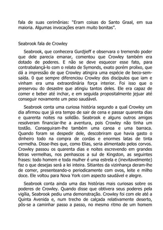 fala de suas cerimônias: “Eram coisas do Santo Graal, em sua
maioria. Algumas invocações eram muito bonitas”.
Seabrook fala de Crowley
Seabrook, que conhecera Gurdjieff e observara o tremendo poder
que dele parecia emanar, comentou que Crowley também era
dotado de poderes. E não se deve esquecer esse fato, para
contrabalançá-lo com o relato de Symonds, exato porém prolixo, que
dá a impressão de que Crowley atingira uma espécie de beco-semsaída. 0 que sempre diferenciou Crowley dos discípulos que iam e
vinham era uma extraordinária força interior. Foi isso que o
preservou do desastre que atingiu tantos deles. Ele era capaz de
comer e beber até inchar, e em seguida propositalmente jejuar até
conseguir novamente um peso saudável.
Seabrook conta uma curiosa história segundo a qual Crowley um
dia afirmou que já era tempo de sair de cena e passar quarenta dias
e quarenta noites na solidão. Seabrook e alguns outros amigos
resolveram financiar-lhe a aventura, pois Crowley não tinha um
tostão. Conseguiram-lhe também uma canoa e uma barraca.
Quando foram se despedir dele, descobriram que havia gasto o
dinheiro todo na compra de cordas e enormes latas de tinta
vermelha. Disse-lhes que, como Elias, seria alimentado pelos corvos.
Crowley passou os quarenta dias e noites escrevendo em grandes
letras vermelhas, nos penhascos a sul de Kingston, as seguintes
frases: todo homem e toda mulher é uma estrela e (inevitavelmente)
faz o que desejas será a lei inteira. Sitiantes da vizinhança deram-lhe
de comer, presenteando-o periodicamente com ovos, leite e milho
doce. Ele voltou para Nova York com aspecto saudável e alegre.
Seabrook conta ainda uma das histórias mais curiosas sobre os
poderes de Crowley. Quando disse que obtivera seus poderes pela
vigília, Seabrook pediu uma demonstração. Crowley foi com ele até a
Quinta Avenida e, num trecho de calçada relativamente deserto,
pôs-se a caminhar passo a passo, no mesmo ritmo de um homem

 