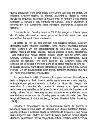 que ia passando, indo atrás deste e imitando seu jeito de andar. De
repente, Crowley dobrou os joelhos, agachou-se rápido e, numa
fração de segundo, levantou-se novamente; o homem à sua frente
também se curvou e caiu sentado na calçada. Eles o ajudaram a
levantar-se, e o transeunte ficou intrigado, procurando a casca de
banana.
O incidente faz Crowley lembrar Till Eulenspiegel – é bem típico
de Crowley demonstrar seus poderes fazendo com que um
respeitável banqueiro leve um tombo.
Já perto do fim de seu período nos Estados Unidos, Crowley
descobriu outra “mulher escarlate”. Uma mulher chamada Renata
Faesi visitou-o um dia acompanhada da irmã mais nova, Leah,
garota magra de boca grande, dentes afiados e seios achatados.
Tudo indica que houve algum “estalo” assim que se viram, pois
Crowley abraçou-a e começou a beijá-la violentamente, para
espanto de Renata. “Era puro instinto”, diz Crowley. Logo em
seguida ele já despia a menina para tê-la como modelo de um nu –
o quadro resultou num objeto vampiresco que ele denominou Almas
Mortas –, e em pouco tempo Leah Hirsig, também chamada The Ape
of Thoth and Alostrael, engravidou.
Em dezembro de 1919, Crowley voltou para Londres. Mas não era
feliz na Inglaterra. Todo inverno sofria agora com asma e bronquite,
entregando-se periodicamente a todos os tipos de drogas, da
mescalina à maconha, da cocaína à heroína e ao ópio, vendo
reduzir-se sua resistência física ao frio e à umidade da Inglaterra. 0
antigo aluno Victor Neuberg estava casado e estabelecido, mas
mantinha-se obcecado por Crowley para o resto da vida. [Ver The
Magical Dilemma of Victor Veuberg, de Jean Overton Fuller. Londres,
1965].
Crowley o amaldiçoara ao se separarem, antes da guerra, e
Neuberg sofrera uma crise de nervos que durou bastante tempo.
(Ainda atribuía a péssima saúde à maldição de Crowley.) Não havia
mais ninguém em Londres de quem Crowley pudesse extrair algum
dinheiro. Felizmente, nessa conjuntura crítica, recebeu uma herança

 