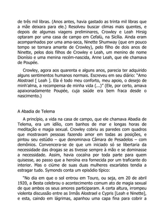 de três mil libras. (Anos antes, havia gastado as trinta mil libras que
a mãe deixara para ele.) Resolveu buscar climas mais quentes, e
depois de algumas viagens preliminares, Crowley e Leah Hirsig
optaram por uma casa de campo em Cefalù, na Sicília. Ainda eram
acompanhados por uma ama-seca, Ninette Shumway (que em pouco
tempo se tornara amante de Crowley), pelo filho de dois anos de
Ninette, pelos dois filhos de Crowley e Leah, um menino de nome
Dionísio e uma menina recém-nascida, Anne Leah, que ele chamava
de Poupée.
Crowley, agora aos quarenta e alguns anos, parecia ter adquirido
alguns sentimentos humanos normais. Escreveu em seu diário: “Amo
Alostrael [ Leah ]. Ela é todo meu conforto, meu apoio, o desejo de
minh'alma, a recompensa de minha vida (...)” (Ele, por certo, amava
apaixonadamente Poupée, cuja saúde era bem fraca desde o
nascimento.)
A Abadia de Telema
A princípio, a vida na casa de campo, que ele chamava Abadia de
Telema, era um idílio, com banhos de mar e longas horas de
meditação e magia sexual. Crowley cobriu as paredes com quadros
que mostravam pessoas fazendo amor em todas as posições, e
pintou seu estúdio – que denominava Câmara de Pesadelos – com
demônios. Convencera-se de que um iniciado só se libertaria da
necessidade das drogas se as tivesse sempre à mão e se dominasse
a necessidade. Assim, havia cocaína por toda parte para quem
quisesse, ao passo que a heroína era fornecida por um traficante do
interior. Mas o ciúme de suas duas mulheres escarlates tendia a
estragar tudo. Symonds conta um episódio típico:
“No dia em que o sol entrou em Touro, ou seja, em 20 de abril
1920, a Besta celebrou o acontecimento comum ato de magia sexual
de que ambos os seus amores participaram. A certa altura, irrompeu
violenta discussão entre as Irmãs Alostrael e Cypris [Leah e Ninette],
e esta, caindo em lágrimas, apanhou uma capa fina para cobrir a

 