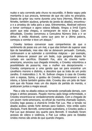 nudez e saiu correndo pela chuva na escuridão. A Besta vagou pela
montanha à sua procura, temeroso de que ela caíra no precipício.
Depois de gritar seu nome durante uma hora (Hermes, filhinho de
Ninette, também ajudava, gritando da janela da abadia), encontroua e a arrastou de volta para a casa. Entrementes, Alostrael estivera
a tomar conhaque e agora estava bêbada. Xingou a Irmã Cypris
assim que esta chegou, e começaram de novo a brigar. Com
dificuldade, Crowley convenceu a Concubina Número Dois a ir se
deitar. E então Alostrael, como que para ter a última palavra,
começou a vomitar e teve um ataque.”
Crowley tentava convencer suas companheiras de que o
sentimento de posse era um mal, e que elas tinham de superar esse
tipo de banalidade, mas elas não se deixavam persuadir. Contudo,
continuavam a se submeter a cerimônias mágicas – por exemplo,
Leah deixou-se possuir por um bode, cuja garganta depois foi
cortada em sacrifício. Elizabeth Fox, atriz do cinema norteamericano, anunciou sua chegada iminente, e Crowley vislumbrou a
possibilidade de possuí-la; mas a mulher era decepcionante –
Crowley comparou-se a uma garota que sai para encontrar um
cavalheiro moreno e distinto, e descobre que se trata de um preto
zarolho. 0 matemático J. N. W. Sullivan chegou à casa de Crowley
com a esposa, Sylvia, e gostou de Crowley. Conversaram a noite
inteira, e Sylvia também gostou dele. Crowley deu um jeito de fazer
com que ela ficasse mais um dia depois da partida do marido, e
praticaram juntos a magia sexual.
Mas a vida na abadia estava se tomando complicada demais, com
brigas e atritos pessoais. Poupée morreu após longa enfermidade, e
Crowley encontrava-se verdadeiramente abalado. Com a chegada de
um jovem norte-americano, ex-oficial da marinha chamado Godwin,
Crowley logo passou a chamá-lo Irmão Fiat Lux. Mas a tensão na
abadia acabou sendo forte demais para Godwin. Veio então outro
discípulo, Frank Bennett, comerciante australiano, e Crowley pediu a
Fiat Lux que deixasse seu quarto para Bennett. 0 resultado foram
acessos de cólera e violência, e Fiat Lux voltou para os Estados
Unidos menos são ainda do que quando chegara.

 