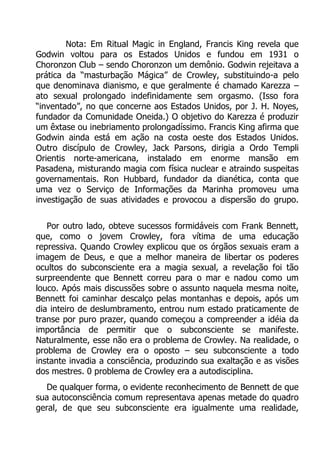 Nota: Em Ritual Magic in England, Francis King revela que
Godwin voltou para os Estados Unidos e fundou em 1931 o
Choronzon Club – sendo Choronzon um demônio. Godwin rejeitava a
prática da “masturbação Mágica” de Crowley, substituindo-a pelo
que denominava dianismo, e que geralmente é chamado Karezza –
ato sexual prolongado indefinidamente sem orgasmo. (Isso fora
“inventado”, no que concerne aos Estados Unidos, por J. H. Noyes,
fundador da Comunidade Oneida.) O objetivo do Karezza é produzir
um êxtase ou inebriamento prolongadíssimo. Francis King afirma que
Godwin ainda está em ação na costa oeste dos Estados Unidos.
Outro discípulo de Crowley, Jack Parsons, dirigia a Ordo Templi
Orientis norte-americana, instalado em enorme mansão em
Pasadena, misturando magia com física nuclear e atraindo suspeitas
governamentais. Ron Hubbard, fundador da dianética, conta que
uma vez o Serviço de Informações da Marinha promoveu uma
investigação de suas atividades e provocou a dispersão do grupo.
Por outro lado, obteve sucessos formidáveis com Frank Bennett,
que, como o jovem Crowley, fora vítima de uma educação
repressiva. Quando Crowley explicou que os órgãos sexuais eram a
imagem de Deus, e que a melhor maneira de libertar os poderes
ocultos do subconsciente era a magia sexual, a revelação foi tão
surpreendente que Bennett correu para o mar e nadou como um
louco. Após mais discussões sobre o assunto naquela mesma noite,
Bennett foi caminhar descalço pelas montanhas e depois, após um
dia inteiro de deslumbramento, entrou num estado praticamente de
transe por puro prazer, quando começou a compreender a idéia da
importância de permitir que o subconsciente se manifeste.
Naturalmente, esse não era o problema de Crowley. Na realidade, o
problema de Crowley era o oposto – seu subconsciente a todo
instante invadia a consciência, produzindo sua exaltação e as visões
dos mestres. 0 problema de Crowley era a autodisciplina.
De qualquer forma, o evidente reconhecimento de Bennett de que
sua autoconsciência comum representava apenas metade do quadro
geral, de que seu subconsciente era igualmente uma realidade,

 