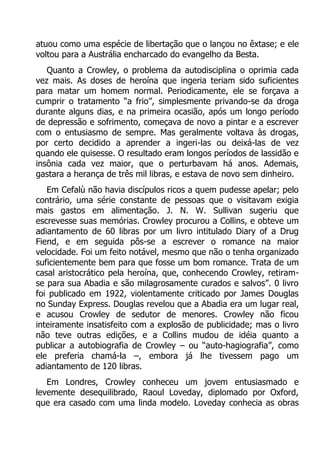 atuou como uma espécie de libertação que o lançou no êxtase; e ele
voltou para a Austrália encharcado do evangelho da Besta.
Quanto a Crowley, o problema da autodisciplina o oprimia cada
vez mais. As doses de heroína que ingeria teriam sido suficientes
para matar um homem normal. Periodicamente, ele se forçava a
cumprir o tratamento “a frio”, simplesmente privando-se da droga
durante alguns dias, e na primeira ocasião, após um longo período
de depressão e sofrimento, começava de novo a pintar e a escrever
com o entusiasmo de sempre. Mas geralmente voltava às drogas,
por certo decidido a aprender a ingeri-las ou deixá-las de vez
quando ele quisesse. O resultado eram longos períodos de lassidão e
insônia cada vez maior, que o perturbavam há anos. Ademais,
gastara a herança de três mil libras, e estava de novo sem dinheiro.
Em Cefalù não havia discípulos ricos a quem pudesse apelar; pelo
contrário, uma série constante de pessoas que o visitavam exigia
mais gastos em alimentação. J. N. W. Sullivan sugeriu que
escrevesse suas memórias. Crowley procurou a Collins, e obteve um
adiantamento de 60 libras por um livro intitulado Diary of a Drug
Fiend, e em seguida pôs-se a escrever o romance na maior
velocidade. Foi um feito notável, mesmo que não o tenha organizado
suficientemente bem para que fosse um bom romance. Trata de um
casal aristocrático pela heroína, que, conhecendo Crowley, retiramse para sua Abadia e são milagrosamente curados e salvos”. 0 livro
foi publicado em 1922, violentamente criticado por James Douglas
no Sunday Express. Douglas revelou que a Abadia era um lugar real,
e acusou Crowley de sedutor de menores. Crowley não ficou
inteiramente insatisfeito com a explosão de publicidade; mas o livro
não teve outras edições, e a Collins mudou de idéia quanto a
publicar a autobiografia de Crowley – ou “auto-hagiografia”, como
ele preferia chamá-la –, embora já lhe tivessem pago um
adiantamento de 120 libras.
Em Londres, Crowley conheceu um jovem entusiasmado e
levemente desequilibrado, Raoul Loveday, diplomado por Oxford,
que era casado com uma linda modelo. Loveday conhecia as obras

 