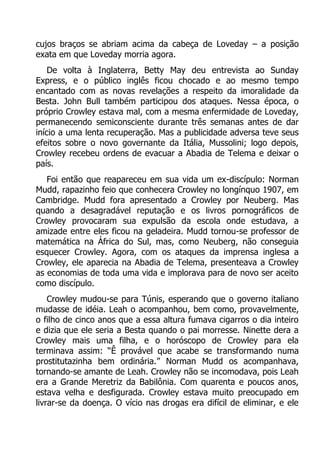 cujos braços se abriam acima da cabeça de Loveday – a posição
exata em que Loveday morria agora.
De volta à Inglaterra, Betty May deu entrevista ao Sunday
Express, e o público inglês ficou chocado e ao mesmo tempo
encantado com as novas revelações a respeito da imoralidade da
Besta. John Bull também participou dos ataques. Nessa época, o
próprio Crowley estava mal, com a mesma enfermidade de Loveday,
permanecendo semiconsciente durante três semanas antes de dar
início a uma lenta recuperação. Mas a publicidade adversa teve seus
efeitos sobre o novo governante da Itália, Mussolini; logo depois,
Crowley recebeu ordens de evacuar a Abadia de Telema e deixar o
país.
Foi então que reapareceu em sua vida um ex-discípulo: Norman
Mudd, rapazinho feio que conhecera Crowley no longínquo 1907, em
Cambridge. Mudd fora apresentado a Crowley por Neuberg. Mas
quando a desagradável reputação e os livros pornográficos de
Crowley provocaram sua expulsão da escola onde estudava, a
amizade entre eles ficou na geladeira. Mudd tornou-se professor de
matemática na África do Sul, mas, como Neuberg, não conseguia
esquecer Crowley. Agora, com os ataques da imprensa inglesa a
Crowley, ele aparecia na Abadia de Telema, presenteava a Crowley
as economias de toda uma vida e implorava para de novo ser aceito
como discípulo.
Crowley mudou-se para Túnis, esperando que o governo italiano
mudasse de idéia. Leah o acompanhou, bem como, provavelmente,
o filho de cinco anos que a essa altura fumava cigarros o dia inteiro
e dizia que ele seria a Besta quando o pai morresse. Ninette dera a
Crowley mais uma filha, e o horóscopo de Crowley para ela
terminava assim: “Ê provável que acabe se transformando numa
prostitutazinha bem ordinária.” Norman Mudd os acompanhava,
tornando-se amante de Leah. Crowley não se incomodava, pois Leah
era a Grande Meretriz da Babilônia. Com quarenta e poucos anos,
estava velha e desfigurada. Crowley estava muito preocupado em
livrar-se da doença. O vício nas drogas era difícil de eliminar, e ele

 