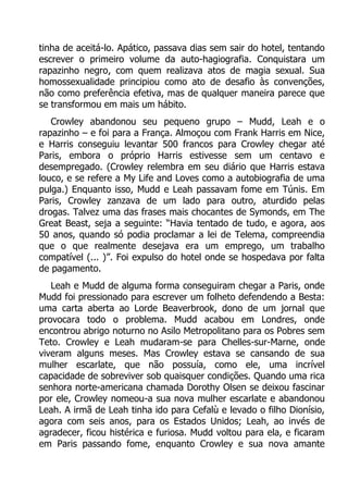 tinha de aceitá-lo. Apático, passava dias sem sair do hotel, tentando
escrever o primeiro volume da auto-hagiografia. Conquistara um
rapazinho negro, com quem realizava atos de magia sexual. Sua
homossexualidade principiou como ato de desafio às convenções,
não como preferência efetiva, mas de qualquer maneira parece que
se transformou em mais um hábito.
Crowley abandonou seu pequeno grupo – Mudd, Leah e o
rapazinho – e foi para a França. Almoçou com Frank Harris em Nice,
e Harris conseguiu levantar 500 francos para Crowley chegar até
Paris, embora o próprio Harris estivesse sem um centavo e
desempregado. (Crowley relembra em seu diário que Harris estava
louco, e se refere a My Life and Loves como a autobiografia de uma
pulga.) Enquanto isso, Mudd e Leah passavam fome em Túnis. Em
Paris, Crowley zanzava de um lado para outro, aturdido pelas
drogas. Talvez uma das frases mais chocantes de Symonds, em The
Great Beast, seja a seguinte: “Havia tentado de tudo, e agora, aos
50 anos, quando só podia proclamar a lei de Telema, compreendia
que o que realmente desejava era um emprego, um trabalho
compatível (... )”. Foi expulso do hotel onde se hospedava por falta
de pagamento.
Leah e Mudd de alguma forma conseguiram chegar a Paris, onde
Mudd foi pressionado para escrever um folheto defendendo a Besta:
uma carta aberta ao Lorde Beaverbrook, dono de um jornal que
provocara todo o problema. Mudd acabou em Londres, onde
encontrou abrigo noturno no Asilo Metropolitano para os Pobres sem
Teto. Crowley e Leah mudaram-se para Chelles-sur-Marne, onde
viveram alguns meses. Mas Crowley estava se cansando de sua
mulher escarlate, que não possuía, como ele, uma incrível
capacidade de sobreviver sob quaisquer condições. Quando uma rica
senhora norte-americana chamada Dorothy Olsen se deixou fascinar
por ele, Crowley nomeou-a sua nova mulher escarlate e abandonou
Leah. A irmã de Leah tinha ido para Cefalù e levado o filho Dionísio,
agora com seis anos, para os Estados Unidos; Leah, ao invés de
agradecer, ficou histérica e furiosa. Mudd voltou para ela, e ficaram
em Paris passando fome, enquanto Crowley e sua nova amante

 