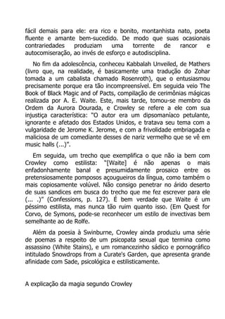 fácil demais para ele: era rico e bonito, montanhista nato, poeta
fluente e amante bem-sucedido. De modo que suas ocasionais
contrariedades
produziam
uma
torrente
de
rancor
e
autocomiseração, ao invés de esforço e autodisciplina.
No fim da adolescência, conheceu Kabbalah Unveiled, de Mathers
(livro que, na realidade, é basicamente uma tradução do Zohar
tomada a um cabalista chamado Rosenroth), que o entusiasmou
precisamente porque era tão incompreensível. Em seguida veio The
Book of Black Magic and of Pacts, compilação de cerimônias mágicas
realizada por A. E. Waite. Este, mais tarde, tomou-se membro da
Ordem da Aurora Dourada, e Crowley se refere a ele com sua
injustiça característica: “O autor era um dipsomaníaco petulante,
ignorante e afetado dos Estados Unidos, e tratava seu tema com a
vulgaridade de Jerome K. Jerome, e com a frivolidade embriagada e
maliciosa de um comediante desses de nariz vermelho que se vê em
music halls (...)”.
Em seguida, um trecho que exemplifica o que não ia bem com
Crowley como estilista: “[Waite] é não apenas o mais
enfadonhamente banal e presumidamente prosaico entre os
pretensiosamente pomposos açougueiros da língua, como também o
mais copiosamente volúvel. Não consigo penetrar no árido deserto
de suas sandices em busca do trecho que me fez escrever para ele
(... .)” (Confessions, p. 127). É bem verdade que Waite é um
péssimo estilista, mas nunca tão ruim quanto isso. (Em Quest for
Corvo, de Symons, pode-se reconhecer um estilo de invectivas bem
semelhante ao de Rolfe.
Além da poesia à Swinburne, Crowley ainda produziu uma série
de poemas a respeito de um psicopata sexual que termina como
assassino (White Stains), e um romancezinho sádico e pornográfico
intitulado Snowdrops from a Curate's Garden, que apresenta grande
afinidade com Sade, psicológica e estilisticamente.
A explicação da magia segundo Crowley

 