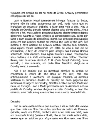 viajavam em direção ao sol no norte da África. Crowley geralmente
conseguia cair de pé.
Leah e Norman Mudd tornaram-se inimigos figadais da Besta,
embora não se saiba exatamente por quê. Nada havia que os
impedisse de encontrar trabalho e fazer uma vida a dois. Mas a
retirada de Crowley parecia romper alguma coisa dentro deles. Ainda
não era o fim, mas Leah foi prostituta durante algum tempo e depois
garçonete. Quanto a Mudd, embora se apresentasse sujo, barba por
fazer e num estado de decadência moral, sua principal preocupação
ainda era que Crowley poderia ser infiel a The Book of the Law. Até
mesmo a nova amante de Crowley acabou ficando sem dinheiro,
após alguns meses sustentando um estilo de vida a que ele se
acostumara, e teve de escrever para amigos nos Estados Unidos
solicitando mais dinheiro. Mas agora Crowley estava recuperando
seus poderes, e a sorte começava a mudar para melhor. Theodor
Reuss, líder da ordem alemã O. T. 0. (Ordo Templi Orientis), havia
morrido, e seu sucessor, um certo Herr Traenker, dirigiu-se a
Crowley como a um eleito.
Não é de admirar que os membros alemães da ordem se
chocassem à leitura de The Book of the Law, com seu
antinomianismo à Swinburne. De qualquer maneira, os alemães
saldaram as principais dívidas de Crowley em Paris, pagando até
mesmo as passagens de Crowley, Dorothy, Leah e Norman Mudd até
Gera, na Turíngia. Leah e Mudd permaneceram na Alemanha após a
partida de Crowley. Ambos chegaram a odiar Crowley, e Leah lhe
escreveu uma carta em que renunciava a seus votos de obediência.
Desastre
Não se sabe exatamente o que sucedeu a ela a partir daí, exceto
que teve mais um filho com outro membro da ordem de Crowley.
(Ninette, ainda em Cefalù, também dera à luz mais um bebê, com
um camponês local.) Quanto a Mudd, não se tem muita notícia dele,
exceto que se suicidou por afogamento em Guernsey, nas Ilhas

 
