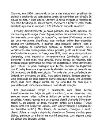 Channel, em 1934, prendendo a barra das calças com presilhas de
ciclista e enchendo-as com pedras antes de caminhar em direção às
águas do mar. A essa altura, Crowley já havia chegado à rejeição de
seu mais fiel discípulo. Pouco antes, escrevera a Leah: “Ficarei muito
satisfeito quando se cumprir o 429 infortúnio daquele zarolho”.
Crowley definitivamente já havia passado seu ponto máximo, ao
menos enquanto mago. Como figura pública era conhecidíssimo – “o
homem mais corrompido do mundo” –, mas isso dificilmente poderia
ter uma vantagem. Significava que nenhum editor bem-sucedido
tocaria em Confessions, e quando uma pequena editora (com o
nome mágico de Mandrake) publicou o primeiro volume, seus
vendedores não conseguiram extrair pedidos junto às livrarias. Não
só Crowley foi expulso da França em 1929, como seus dois principais
discípulos, uma secretária norte-americana (conhecida como a
Serpente) e sua mais nova amante, Maria Teresa de Miramar, não
tiveram sequer permissão de entrar na Inglaterra e foram devolvidas
para Tílburi. Foi para conseguir que Teresa entrasse na Inglaterra
que Crowley tomou a surpreendente decisão de casar-se com ela em
16 de agosto de 1929, em Leipzig. Tinha de dar uma conferência em
Oxford, em princípios de 1930, mas estava banido. Tentou organizar
uma exposição de seus quadros numa casa que alugou em Langham
Place, mas novo ataque contra ele no John Bull fez com que o
proprietário do imóvel cancelasse o contrato de locação.
Em pouquíssimo tempo o casamento com Maria Teresa
transformou-se em briga de gato e cachorro, e se dissolveu, mas
sempre houve muitas mulheres ávidas por se tornarem sua mulher
escarlate. A mais recente era uma garota alemã chamada 0 Monstro,
Hanni F., de apenas 19 anos. Viajaram juntos para Lisboa. (“Deus
tentou uma vez despertar Lisboa... com um terremoto; e desistiu por
ser trabalho inútil”.) Mas Hanni, de repente, começou a sentir
claustrofobia; a magia a deprimia; abandonou Crowley e voltou para
Lisboa, partindo para Berlim na manhã seguinte, com alguma ajuda
do cônsul dos Estados Unidos.

 