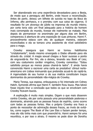 Ser abandonado era uma experiência devastadora para a Besta,
de modo que a perseguiu até Berlim, onde houve a reconciliação.
Antes de partir, deixou um bilhete de suicida no topo da Boca do
Inferno, alto penhasco, e o prendeu com sua caixa de cigarros. 0
resultado foi um alvoroço de júbilo na imprensa do mundo inteiro;
por certo teria sido um final adequado para a história do homem
mais corrompido do mundo, tivesse ele realmente se matado. Mas
depois de permanecer no anonimato por alguns dias em Berlim,
compareceu à abertura de uma exposição de suas pinturas. Hanni F.
provavelmente estava com ele; de qualquer maneira, estavam
reconciliados e ela se tomara uma assistente de nível satisfatório
para o mago.
Crowley
assegura
que
Hanni
se
tornou
habilíssima
“cristalomante”, tendo mesmo enxergado o Diabo olhando para ela
através do. cristal. A magia sexual chegou a fazer sucesso a ponto
de engravidá-la. Por fim, ela o deixou, levando seu Book of Lies;
com seu costumeiro caráter vingativo, Crowley comentou: “Estou
satisfeito porque ao menos posso chamá-la ladra”. E ainda havia
convencido Hanni a escrever uma carta ao prestativo' cônsul norteamericano em Lisboa insinuando que pretendia acusá-lo de raptá-la.
A ingenuidade de seu humor e de sua malícia constituíam traços
dominantes da personalidade não-mágica de Crowley.
Maria Teresa, sua esposa, enlouqueceu e foi internada em Colney
Hatch. Symonds afirma que Hanni F. também ficou louca. Mas talvez
fosse injusto tirar a conclusão que todos os que se envolviam com
Crowley ficavam loucos.
A explicação é muito mais simples. Digam o que mais disserem
contra Crowley, ele por certo possuía uma personalidade poderosa e
dominante, atraindo pois as pessoas fracas de espírito, como ocorre
com todas as pessoas fortes. Mas o próprio Crowley era fraco a
ponto de necessitar de admiração desses fracos, ao invés de evitálos, como sugere The Book of the Law Eles o faziam perder tempo,
mas ele não tinha mais com que preenchê-lo. Hanni sempre foi uma
neurótica, e por isso o atraiu. 0 mesmo se pode dizer de Dorothy

 