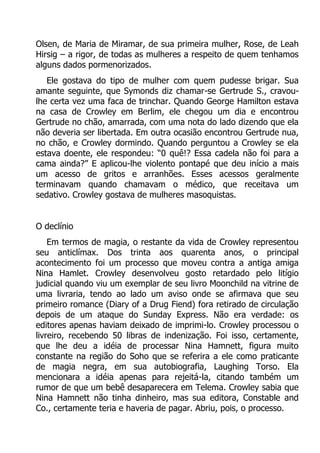 Olsen, de Maria de Miramar, de sua primeira mulher, Rose, de Leah
Hirsig – a rigor, de todas as mulheres a respeito de quem tenhamos
alguns dados pormenorizados.
Ele gostava do tipo de mulher com quem pudesse brigar. Sua
amante seguinte, que Symonds diz chamar-se Gertrude S., cravoulhe certa vez uma faca de trinchar. Quando George Hamilton estava
na casa de Crowley em Berlim, ele chegou um dia e encontrou
Gertrude no chão, amarrada, com uma nota do lado dizendo que ela
não deveria ser libertada. Em outra ocasião encontrou Gertrude nua,
no chão, e Crowley dormindo. Quando perguntou a Crowley se ela
estava doente, ele respondeu: “0 quê!? Essa cadela não foi para a
cama ainda?” E aplicou-lhe violento pontapé que deu início a mais
um acesso de gritos e arranhões. Esses acessos geralmente
terminavam quando chamavam o médico, que receitava um
sedativo. Crowley gostava de mulheres masoquistas.
O declínio
Em termos de magia, o restante da vida de Crowley representou
seu anticlímax. Dos trinta aos quarenta anos, o principal
acontecimento foi um processo que moveu contra a antiga amiga
Nina Hamlet. Crowley desenvolveu gosto retardado pelo litígio
judicial quando viu um exemplar de seu livro Moonchild na vitrine de
uma livraria, tendo ao lado um aviso onde se afirmava que seu
primeiro romance (Diary of a Drug Fiend) fora retirado de circulação
depois de um ataque do Sunday Express. Não era verdade: os
editores apenas haviam deixado de imprimi-lo. Crowley processou o
livreiro, recebendo 50 libras de indenização. Foi isso, certamente,
que lhe deu a idéia de processar Nina Hamnett, figura muito
constante na região do Soho que se referira a ele como praticante
de magia negra, em sua autobiografia, Laughing Torso. Ela
mencionara a idéia apenas para rejeitá-la, citando também um
rumor de que um bebê desaparecera em Telema. Crowley sabia que
Nina Hamnett não tinha dinheiro, mas sua editora, Constable and
Co., certamente teria e haveria de pagar. Abriu, pois, o processo.

 