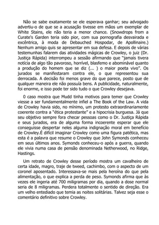 Não se sabe exatamente se ele esperava ganhar; seu advogado
advertiu-o de que se a acusação tivesse em mãos um exemplar de
White Stains, ele não teria a menor chance. (Snowdrops from a
Curate's Garden teria sido pior, com sua pornografia desvairada e
excêntrica, à moda de Debauched Hospodar, de Apollinaire.)
Nenhum amigo quis se apresentar em sua defesa. E depois de várias
testemunhas falarem das atividades mágicas de Crowley, o juiz (Dr.
Justiça Rápida) interrompeu a sessão afirmando que “jamais tivera
notícia de algo tão pavoroso, horrível, blasfemo e abominável quanto
a produção do homem que se diz (... ) o maior poeta vivo”. Os
jurados se manifestaram contra ele, o que representou sua
derrocada. A decisão foi menos grave do que parece, posto que de
qualquer maneira ele não possuía bens. A publicidade, naturalmente,
foi enorme, e isso pode ter sido tudo o que Crowley desejava.
0 caso mostra que Mudd tinha motivos para temer que Crowley
viesse a ser fundamentalmente infiel a The Book of the Law. A vida
de Crowley havia sido, no mínimo, um protesto extraordinariamente
coerente contra a “ética protestante” e a hipocrisia burguesa. Já que
seu objetivo sempre fora checar pessoas como o Dr. Justiça Rápida
e seus jurados, era de alguma forma incoerente esperar que ele
conseguisse despertar neles alguma indignação moral em benefício
de Crowley.É difícil imaginar Crowley como uma figura patética, mas
esta é a palavra que resume o Crowley que John Symonds conheceu
em seus últimos anos. Symonds conheceu-o após a guerra, quando
ele vivia numa casa de pensão denominada Netherwood, no Ridge,
Hastings.
Um retrato de Crowley desse período mostra um cavalheiro de
certa idade, magro, traje de tweed, cachimbo, com o aspecto de um
coronel aposentado. Interessava-se mais pela heroína do que pela
alimentação, o que explica a perda de peso. Symonds afirma que às
vezes ele ingeria até 700 miligramas por dia, quando a dose normal
seria de 8 miligramas. Perdera totalmente o sentido de direção. Era
um velho entediado que temia as noites solitárias. Talvez seja esse o
comentário definitivo sobre Crowley.

 