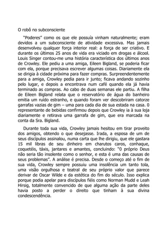 O robô no subconsciente
“Poderes” como os que ele possuía vinham naturalmente; eram
devidos a um subconsciente de atividade excessiva. Mas jamais
desenvolveu qualquer força interior real: a força de ser criativo. E
durante os últimos 25 anos de vida era viciado em drogas e álcool.
Louis Singer contou-me uma história característica dos últimos anos
de Crowley. Ele pediu a uma amiga, Eileen Bigland, se poderia ficar
com ela, porque precisava escrever algumas coisas. Diariamente ela
se dirigia à cidade próxima para fazer compras. Surpreendentemente
para a amiga, Crowley pedia para ir junto; ficava andando sozinho
pelo lugar, e depois a encontrava num café quando ela já havia
terminado as compras. Ao cabo de duas semanas ele partiu. A filha
de Eileen Bigland relata que o reservatório de água do banheiro
emitia um ruído estranho, e quando foram ver descobriram catorze
garrafas vazias de gim – uma para cada dia de sua estada na casa. 0
representante de bebidas confirmou depois que Crowley ia à sua loja
diariamente e retirava uma garrafa de gim, que era marcada na
conta da Sra. Bigland.
Durante toda sua vida, Crowley jamais hesitou em tirar proveito
dos amigos, obtendo o que desejasse. Irada, a esposa de um de
seus discípulos assinalou, numa carta que lhe dirigiu, que ele gastara
15 mil libras de seu dinheiro em charutos caros, conhaque,
coquetéis, táxis, jantares e amantes, concluindo: “0 próprio Deus
não seria tão insolente como o senhor, e esta é uma das causas de
seus problemas”. A análise é precisa. Desde o começo até o fim de
sua vida, Crowley sempre possuiu uma insolência um tanto tola,
uma visão orgulhosa e teatral de seu próprio valor que parece
derivar de Oscar Wilde e da estética do fim do século. Isso explica
porque podia apelar para discípulos fiéis como Norman Mudd e Leah
Hirsig, totalmente convencido de que alguma ação da parte deles
havia posto a perder o direito que tinham à sua divina
condescendência.

 