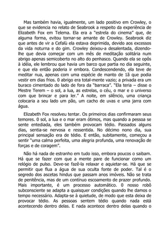 Mas também havia, igualmente, um lado positivo em Crowley, o
que se evidencia no relato de Seabrook a respeito da experiência de
Elizabeth Fox em Telema. Ela era a “estrela do cinema” que, de
alguma forma, evitou tornar-se amante de Crowley. Seabrook diz
que antes de vir a Cefalù ela estava deprimida, devido aos excessos
da vida noturna e do gim. Crowley deixou-a desalentada, dizendolhe que devia começar com um mês de meditação solitária num
abrigo apenas semicoberto no alto do penhasco. Quando ela se opôs
à idéia, ele lembrou que havia um barco que partia no dia seguinte,
e que ela então poderia ir embora. Condescendendo, ela teve de
meditar nua, apenas com uma espécie de manto de 1ã que podia
vestir em dias frios. 0 abrigo era total-mente vazio; a privada era um
buraco cimentado do lado de fora da “barraca”. “Ela teria – disse o
Mestre Terem – o sol, a lua, as estrelas, o céu, o mar e o universo
com que brincar e para ler.” A noite, em silêncio, uma criança
colocaria a seu lado um pão, um cacho de uvas e uma jarra com
água.
Elizabeth Fox resolveu tentar. Os primeiros dias confirmaram seus
temores. 0 sol, a lua e o mar eram ótimos, mas quando a pessoa se
sente entediada, eles também provocam tédio. Passados alguns
dias, sentia-se nervosa e ressentida. No décimo nono dia, sua
principal sensação era de tédio. E então, subitamente, começou a
sentir “uma calma perfeita, uma alegria profunda, uma renovação de
forças e de coragem”.
Não há nada de estranho em tudo isso, embora poucos o saibam.
Há que se fazer com que a mente pare de funcionar como um
relógio de pulso. Deve-se fazê-la relaxar e aquietar-se. Há que se
permitir que flua a água de sua oculta fonte de poder. Tal é o
segredo dos ascetas hindus que passam anos imóveis. Não se trata
de penitência, mas de um contínuo escoamento de prazer profundo.
Mais importante, é um processo automático. 0 nosso robô
subconsciente se adapta a quaisquer condições quando lhe damos o
tempo necessário. Adapta-se à quietude, de modo que esta deixa de
provocar tédio. As pessoas sentem tédio quando nada está
acontecendo dentro delas. E nada acontece dentro delas quando o

 