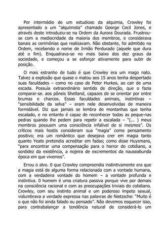 Por intermédio de um estudioso da alquimia, Crowley foi
apresentado a um “alquimista” chamado George Cecil Jones, e
através deste introduziu-se na Ordem da Aurora Dourada. Frustrouse com a mediocridade da maioria dos membros, e considerava
banais as cerimônias que realizavam. Não obstante, foi admitido na
Ordem, recebendo o nome de Irmão Perdurado (aquele que dura
até o fim). Enquadrava-se no mais baixo dos dez graus da
sociedade, e começou a se esforçar ativamente para subir de
posição.
O mais estranho de tudo é que Crowley era um mago nato.
Talvez a explosão que quase o matou aos 15 anos tenha despertado
suas faculdades – como no caso de Peter Hurkos, ao cair de uma
escada. Possuía extraordinário sentido de direção, que o fazia
comparar-se. aos pôneis Shetland, capazes de se orientar por entre
brumas e charcos. Essas faculdades animais, instintivas –
“sensibilidade da selva” – eram nele desenvolvidas de maneira
formidável. Diz que jamais se lembra de montanhas que tenha
escalado, e no entanto é capaz de reconhecer todas as peque-nas
pedras quando lhe pedem para repetir a escalada – “(... ) meus
membros possuem uma consciência infalível de si mesmos”. Os
críticos mais hostis consideram sua “magia” como pensamento
positivo; era um romântico que desejava crer em magia tanto
quanto Yeats pretendia acreditar em fadas; como disse Huysmans,
“para encontrar uma compensação para o horror do cotidiano, a
sordidez da existência, a nojeira de excrementos da nauseabunda
época em que vivemos”.
Errou o alvo. 0 que Crowley compreendia instintivamente era que
a magia está de alguma forma relacionada com a vontade humana,
com a verdadeira vontade do homem – a vontade profunda e
instintiva. 0 homem é uma criatura passiva porque vive por demais
na consciência racional e com as preocupações triviais do cotidiano.
Crowley, com seu instinto animal e um poderoso ímpeto sexual,
vislumbrava a verdade expressa nas palavras de Nietzsche: “Muito é
o que não foi ainda falado ou pensado”. Não devemos esquecer isso,
para contrabalançar a tendência natural de considerá-lo um

 