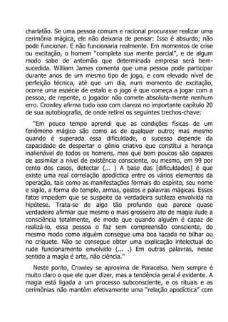 charlatão. Se uma pessoa comum e racional procurasse realizar uma
cerimônia mágica, ele não deixaria de pensar: Isso é absurdo; não
pode funcionar. E não funcionaria realmente. Em momentos de crise
ou excitação, o homem “completa sua mente parcial”, e de algum
modo sabe de antemão que determinada empresa será bemsucedida. William James comenta que uma pessoa pode participar
durante anos de um mesmo tipo de jogo, e com elevado nível de
perfeição técnica, até que um dia, num momento de excitação,
ocorre uma espécie de estalo e o jogo é que começa a jogar com a
pessoa; de repente, o jogador não comete absoluta-mente nenhum
erro. Crowley afirma tudo isso com clareza no importante capítulo 20
de sua autobiografia, de onde retirei os seguintes trechos-chave:
“Em pouco tempo aprendi que as condições físicas de um
fenômeno mágico são como as de qualquer outro; mas mesmo
quando é superada essa dificuldade, o sucesso depende da
capacidade de despertar o gênio criativo que constitui a herança
inalienável de todos os homens, mas que bem poucos são capazes
de assimilar a nível de existência consciente, ou mesmo, em 99 por
cento dos casos, detectar (... ) A base das [dificuldades] é que
existe uma real correlação apodíctica entre os vários elementos da
operação, tais como as manifestações formais do espírito, seu nome
e sigilo, a forma do templo, armas, gestos e palavras mágicas. Esses
fatos impedem que se suspeite da verdadeira sutileza envolvida na
hipótese. Trata-se de algo tão profundo que parece quase
verdadeiro afirmar que mesmo o mais grosseiro ato de magia ilude a
consciência totalmente, de modo que quando alguém é capaz de
realizá-lo, essa pessoa o faz sem compreensão consciente, do
mesmo modo como alguém consegue uma boa tacada no bilhar ou
no críquete. Não se consegue obter uma explicação intelectual do
rude funcionamento envolvido (... .) Em outras palavras, nesse
sentido a magia é arte, não ciência.”
Neste ponto, Crowley se aproxima de Paracelso. Nem sempre é
muito claro o que ele quer dizer, mas a tendência geral é evidente. A
magia está ligada a um processo subconsciente, e os rituais e as
cerimônias não mantêm efetivamente uma “relação apodíctica” com

 