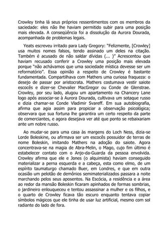 Crowley tinha lá seus próprios ressentimentos com os membros da
saciedade: eles não lhe haviam permitido subir para uma posição
mais elevada. A conseqüência foi a dissolução da Aurora Dourada,
acompanhada de problemas legais.
Yeats escreveu irritado para Lady Gregory: “Felizmente, [Crowley]
usa muitos nomes falsos, tendo assinado um deles na citação.
Também é acusado de não saldar dívidas (... )” Acrescentou que
haviam recusado conferir a Crowley uma posição mais elevada
porque “não achávamos que uma sociedade mística devesse ser um
reformatório”. Essa opinião a respeito de Crowley é bastante
fundamentada. Compartilhava com Mathers uma curiosa fraqueza: o
desejo de passar por aristocrata. Mathers costumava vestir saiote
escocês e dizer-se Chevalier MacGregor ou Conde de Glenstrae.
Crowley, por seu lado, alugou um apartamento na Chancery Lane
logo após associar-se à Aurora Dourada, cultivava um sotaque russo
e dizia chamar-se Conde Vladimir Svareff. Em sua autobiografia,
afirma que agia assim para propiciar a observação psicológica;
observara que sua fortuna lhe garantira um certo respeito da parte
de comerciantes, e agora desejava ver até que ponto se rebaixariam
ante um nobre russo.
Ao mudar-se para uma casa às margens do Loch Ness, dizia-se
Lorde Boleskine, ou afirmava ser um escocês possuidor de terras de
nome Boleskin, imitando Mathers na adoção do saiote. Agora
concentrava-se na magia de Abra-Melin, o Mago, cujo fim último é
estabelecer contato com o Anjo-da-Guarda da pessoa envolvida.
Crowley afirma que ele e Jones (o alquimista) haviam conseguido
materializar a perna esquerda e a cabeça, esta como elmo, de um
espírito taumaturgo chamado Buer, em Londres, e que em outra
ocasião um pelotão de demônios semimaterializados passara a noite
marchando pelos seus aposentos. Na Escócia, a residência e a área
ao redor da mansão Boleskin ficaram apinhados de formas sombrias,
o jardineiro enlouqueceu e tentou assassinar a mulher e os filhos, e
o quarto de Crowley ficava tão escuro enquanto tentava copiar
símbolos mágicos que ele tinha de usar luz artificial, mesmo com sol
radiante do lado de fora.

 