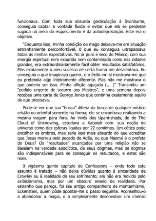 funcionava. Com toda sua absurda gesticulação à Swinburne,
conseguia captar a vontade fluida e evitar que ela se perdesse
sugada na areia do esquecimento e da autodepreciação. Este era o
objetivo.
“Enquanto isso, minha condição de mago deixava-me em situação
estranhamente desconfortável. 0 que eu conseguia ultrapassava
todas as minhas expectativas. No ar puro e seco do México, com sua
energia espiritual nem exaurida nem contaminada como nas cidades
grandes, era extraordinariamente fácil obter resultados satisfatórios.
Mas exatamente o meu sucesso de certa forma me desalentava. Eu
conseguia o que imaginava querer, e o êxito em si mostrava-me que
eu pretendia algo inteiramente diferente. Mas não me mostrava o
que poderia ser isso. Minha aflição aguçada (... )” Transmitiu um
“pedido urgente de socorro aos Mestres”, e uma semana depois
recebeu uma carta de George Jones que continha exatamente aquilo
de que precisava.
Pode-se ver que sua “busca” diferia da busca de qualquer místico
cristão ou oriental somente na forma; ele se encontrava realizando a
mesma viagem para fora. Ao invés dos Upani-shads, do de The
Cloud of Unknowing, estudava a Kabalah com. sua noção de
universo como dez esferas ligadas por 22 caminhos. Um cético pode
encolher os ombros, mas seria isso mais absurdo do que acreditar
que Jesus morreu pelo pecado de Adão, ou que Maomé é o profeta
de Deus? Os “resultados” alcançados por uma religião não se
baseiam na verdade apodíctica, de seus dogmas, mas os dogmas
são indispensáveis para se conseguir os resultados, e estes são
reais.
0 vigésimo quinto capítulo de Confessions – onde todo este
assunto é tratado – não deixa dúvidas quanto à sinceridade de
Crowley ou à realidade de seu sofrimento; ele não era movido pelo
exibicionismo, mas por um obscuro anseio de realidade. Por
estranho que pareça, foi seu antigo companheiro de montanhismo,
Eckenstein, quem pôde apontar-lhe o passo seguinte. Aconselhou-o
a abandonar a magia, e a simplesmente desenvolver um imenso

 