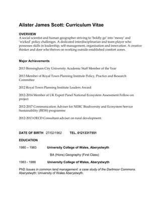 Alister James Scott: Curriculum Vitae
OVERVIEW
A social scientist and human geographer striving to ‘boldly go’ into ‘messy’ and
‘wicked’ policy challenges. A dedicated interdisciplinarian and team player who
possesses skills in leadership, self-management, organisation and innovation. A creative
thinker and doer who thrives on working outside established comfort zones.
Major Achievements
2013 Birmingham City University Academic Staff Member of the Year
2013 Member of Royal Town Planning Institute Policy, Practice and Research
Committee
2012 Royal Town Planning Institute Leaders Award
2012-2014 Member of UK Expert Panel National Ecosystem Assessment Follow-on
project
2012-2017 Communication Adviser for NERC Biodiversity and Ecosystem Service
Sustainability (BESS) programme
2012-2013 OECD Consultant adviser on rural development.

DATE OF BIRTH 27/02/1962

TEL. 01213317551

EDUCATION
1980 – 1983

University College of Wales, Aberystwyth
BA (Hons) Geography (First Class)

1983 - 1986

University College of Wales, Aberystwyth

PhD Issues in common land management: a case study of the Dartmoor Commons.
Aberystwyth: University of Wales Aberystwyth.

 
