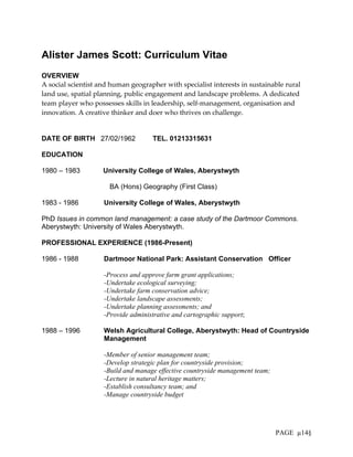 Alister James Scott: Curriculum Vitae
OVERVIEW
A social scientist and human geographer with specialist interests in sustainable rural
land use, spatial planning, public engagement and landscape problems. A dedicated
team player who possesses skills in leadership, self-management, organisation and
innovation. A creative thinker and doer who thrives on challenge.


DATE OF BIRTH 27/02/1962             TEL. 01213315631

EDUCATION

1980 – 1983         University College of Wales, Aberystwyth

                      BA (Hons) Geography (First Class)

1983 - 1986         University College of Wales, Aberystwyth

PhD Issues in common land management: a case study of the Dartmoor Commons.
Aberystwyth: University of Wales Aberystwyth.

PROFESSIONAL EXPERIENCE (1986-Present)

1986 - 1988         Dartmoor National Park: Assistant Conservation Officer

                    -Process and approve farm grant applications;
                    -Undertake ecological surveying;
                    -Undertake farm conservation advice;
                    -Undertake landscape assessments;
                    -Undertake planning assessments; and
                    -Provide administrative and cartographic support;

1988 – 1996         Welsh Agricultural College, Aberystwyth: Head of Countryside
                    Management

                    -Member of senior management team;
                    -Develop strategic plan for countryside provision;
                    -Build and manage effective countryside management team;
                    -Lecture in natural heritage matters;
                    -Establish consultancy team; and
                    -Manage countryside budget




                                                                               PAGE µ14§
 