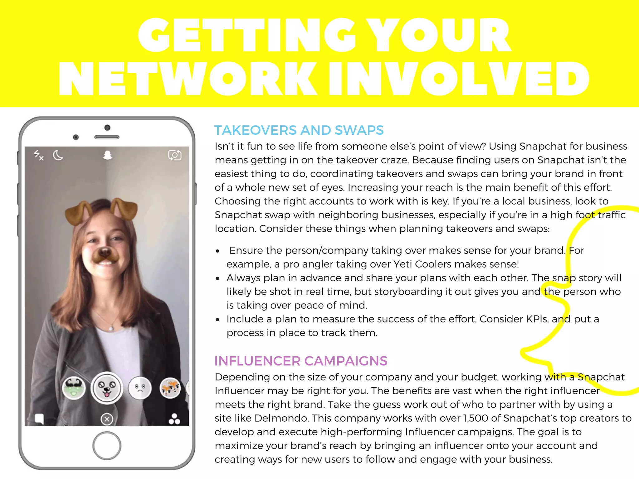 GETTINGYOUR
NETWORKINVOLVED
Isn’t it fun to see life from someone else’s point of view? Using Snapchat for business
means getting in on the takeover craze. Because finding users on Snapchat isn’t the
easiest thing to do, coordinating takeovers and swaps can bring your brand in front
of a whole new set of eyes. Increasing your reach is the main benefit of this effort.
Choosing the right accounts to work with is key. If you’re a local business, look to
Snapchat swap with neighboring businesses, especially if you’re in a high foot traffic
location. Consider these things when planning takeovers and swaps:
TAKEOVERS AND SWAPS
INFLUENCER CAMPAIGNS
 Ensure the person/company taking over makes sense for your brand. For
example, a pro angler taking over Yeti Coolers makes sense!
Always plan in advance and share your plans with each other. The snap story will
likely be shot in real time, but storyboarding it out gives you and the person who
is taking over peace of mind.
Include a plan to measure the success of the effort. Consider KPIs, and put a
process in place to track them.
Depending on the size of your company and your budget, working with a Snapchat
Influencer may be right for you. The benefits are vast when the right influencer
meets the right brand. Take the guess work out of who to partner with by using a
site like Delmondo. This company works with over 1,500 of Snapchat’s top creators to
develop and execute high-performing Influencer campaigns. The goal is to
maximize your brand’s reach by bringing an influencer onto your account and
creating ways for new users to follow and engage with your business.
 