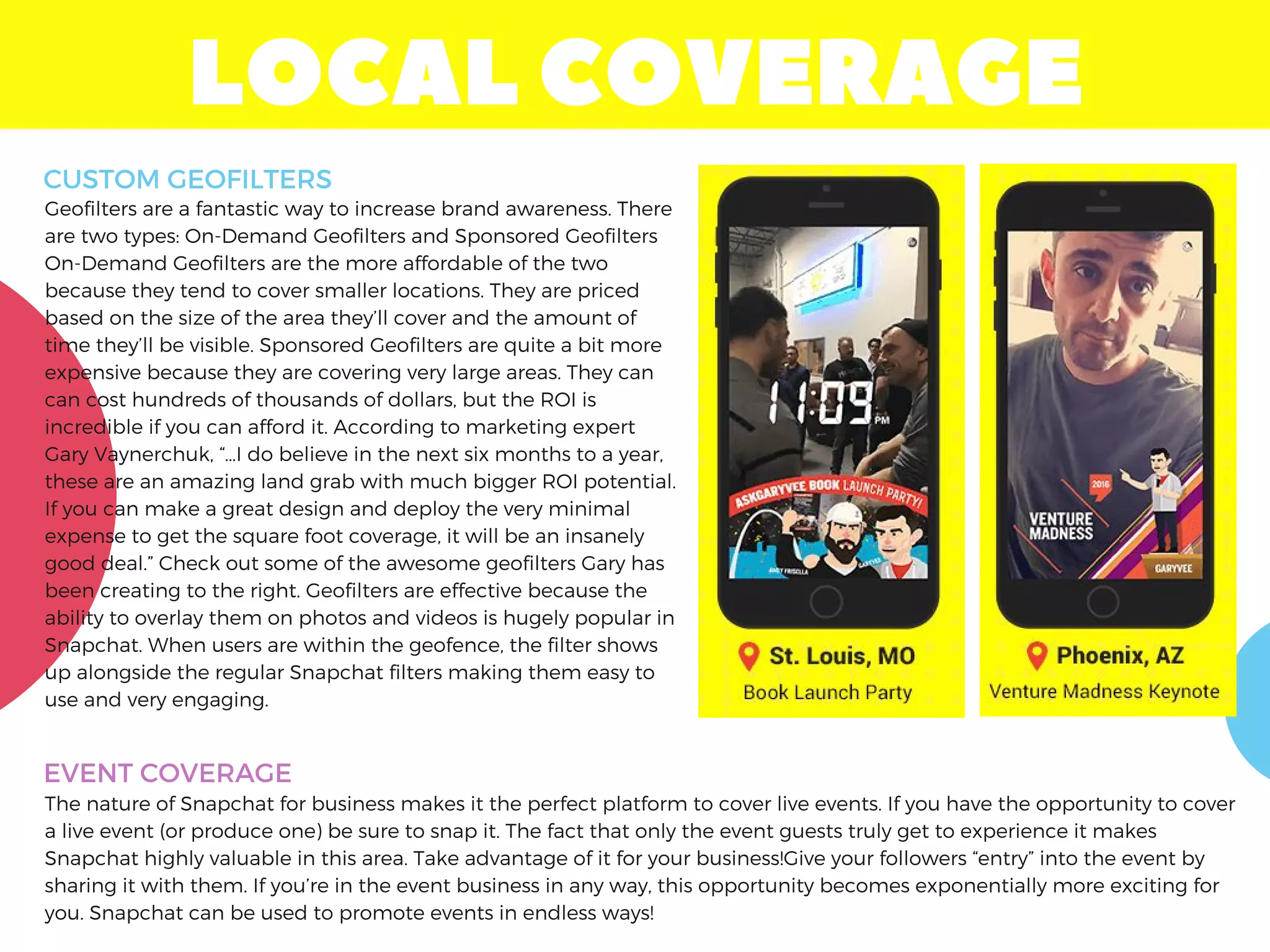 LOCALCOVERAGE
Geofilters are a fantastic way to increase brand awareness. There
are two types: On-Demand Geofilters and Sponsored Geofilters
On-Demand Geofilters are the more affordable of the two
because they tend to cover smaller locations. They are priced
based on the size of the area they’ll cover and the amount of
time they’ll be visible. Sponsored Geofilters are quite a bit more
expensive because they are covering very large areas. They can
can cost hundreds of thousands of dollars, but the ROI is
incredible if you can afford it. According to marketing expert
Gary Vaynerchuk, “…I do believe in the next six months to a year,
these are an amazing land grab with much bigger ROI potential.
If you can make a great design and deploy the very minimal
expense to get the square foot coverage, it will be an insanely
good deal.” Check out some of the awesome geofilters Gary has
been creating to the right. Geofilters are effective because the
ability to overlay them on photos and videos is hugely popular in
Snapchat. When users are within the geofence, the filter shows
up alongside the regular Snapchat filters making them easy to
use and very engaging.
CUSTOM GEOFILTERS
EVENT COVERAGE
The nature of Snapchat for business makes it the perfect platform to cover live events. If you have the opportunity to cover
a live event (or produce one) be sure to snap it. The fact that only the event guests truly get to experience it makes
Snapchat highly valuable in this area. Take advantage of it for your business!Give your followers “entry” into the event by
sharing it with them. If you’re in the event business in any way, this opportunity becomes exponentially more exciting for
you. Snapchat can be used to promote events in endless ways! 
 