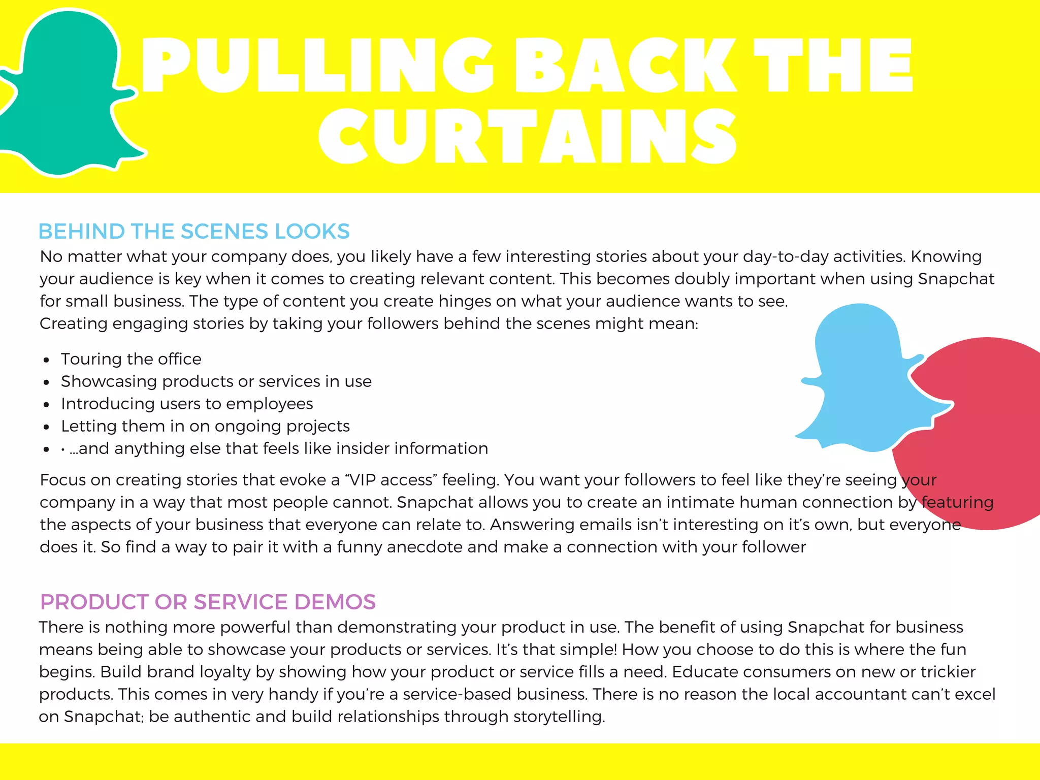PULLINGBACKTHE
CURTAINS
No matter what your company does, you likely have a few interesting stories about your day-to-day activities. Knowing
your audience is key when it comes to creating relevant content. This becomes doubly important when using Snapchat
for small business. The type of content you create hinges on what your audience wants to see.
Creating engaging stories by taking your followers behind the scenes might mean:
Focus on creating stories that evoke a “VIP access” feeling. You want your followers to feel like they’re seeing your
company in a way that most people cannot. Snapchat allows you to create an intimate human connection by featuring
the aspects of your business that everyone can relate to. Answering emails isn’t interesting on it’s own, but everyone
does it. So find a way to pair it with a funny anecdote and make a connection with your follower
Touring the office
Showcasing products or services in use
Introducing users to employees
Letting them in on ongoing projects
• …and anything else that feels like insider information
PRODUCT OR SERVICE DEMOS
There is nothing more powerful than demonstrating your product in use. The benefit of using Snapchat for business
means being able to showcase your products or services. It’s that simple! How you choose to do this is where the fun
begins. Build brand loyalty by showing how your product or service fills a need. Educate consumers on new or trickier
products. This comes in very handy if you’re a service-based business. There is no reason the local accountant can’t excel
on Snapchat; be authentic and build relationships through storytelling.
BEHIND THE SCENES LOOKS
 