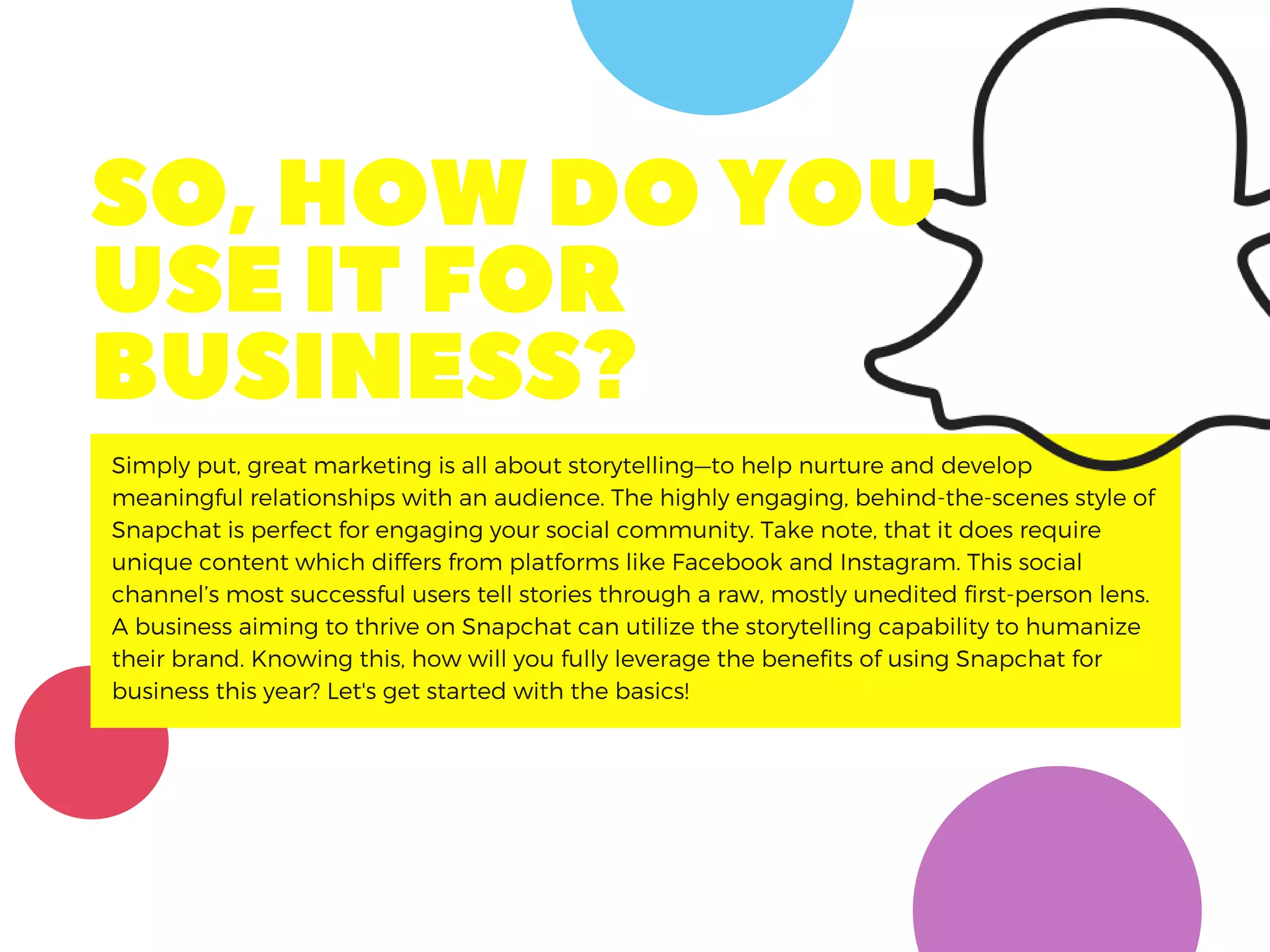 Simply put, great marketing is all about storytelling—to help nurture and develop
meaningful relationships with an audience. The highly engaging, behind-the-scenes style of
Snapchat is perfect for engaging your social community. Take note, that it does require
unique content which differs from platforms like Facebook and Instagram. This social
channel’s most successful users tell stories through a raw, mostly unedited first-person lens.
A business aiming to thrive on Snapchat can utilize the storytelling capability to humanize
their brand. Knowing this, how will you fully leverage the benefits of using Snapchat for
business this year? Let's get started with the basics!
SO,HOWDOYOU
USEITFOR
BUSINESS?
 