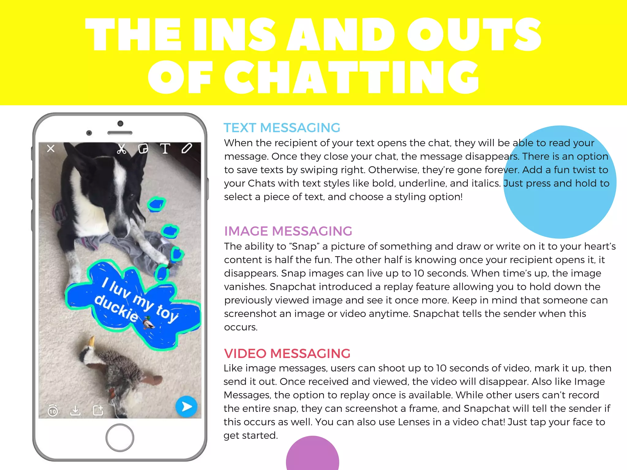 THEINSANDOUTS
OFCHATTING
When the recipient of your text opens the chat, they will be able to read your
message. Once they close your chat, the message disappears. There is an option
to save texts by swiping right. Otherwise, they’re gone forever. Add a fun twist to
your Chats with text styles like bold, underline, and italics. Just press and hold to
select a piece of text, and choose a styling option!
The ability to “Snap” a picture of something and draw or write on it to your heart’s
content is half the fun. The other half is knowing once your recipient opens it, it
disappears. Snap images can live up to 10 seconds. When time’s up, the image
vanishes. Snapchat introduced a replay feature allowing you to hold down the
previously viewed image and see it once more. Keep in mind that someone can
screenshot an image or video anytime. Snapchat tells the sender when this
occurs.
Like image messages, users can shoot up to 10 seconds of video, mark it up, then
send it out. Once received and viewed, the video will disappear. Also like Image
Messages, the option to replay once is available. While other users can’t record
the entire snap, they can screenshot a frame, and Snapchat will tell the sender if
this occurs as well. You can also use Lenses in a video chat! Just tap your face to
get started.
TEXT MESSAGING
IMAGE MESSAGING
VIDEO MESSAGING
 