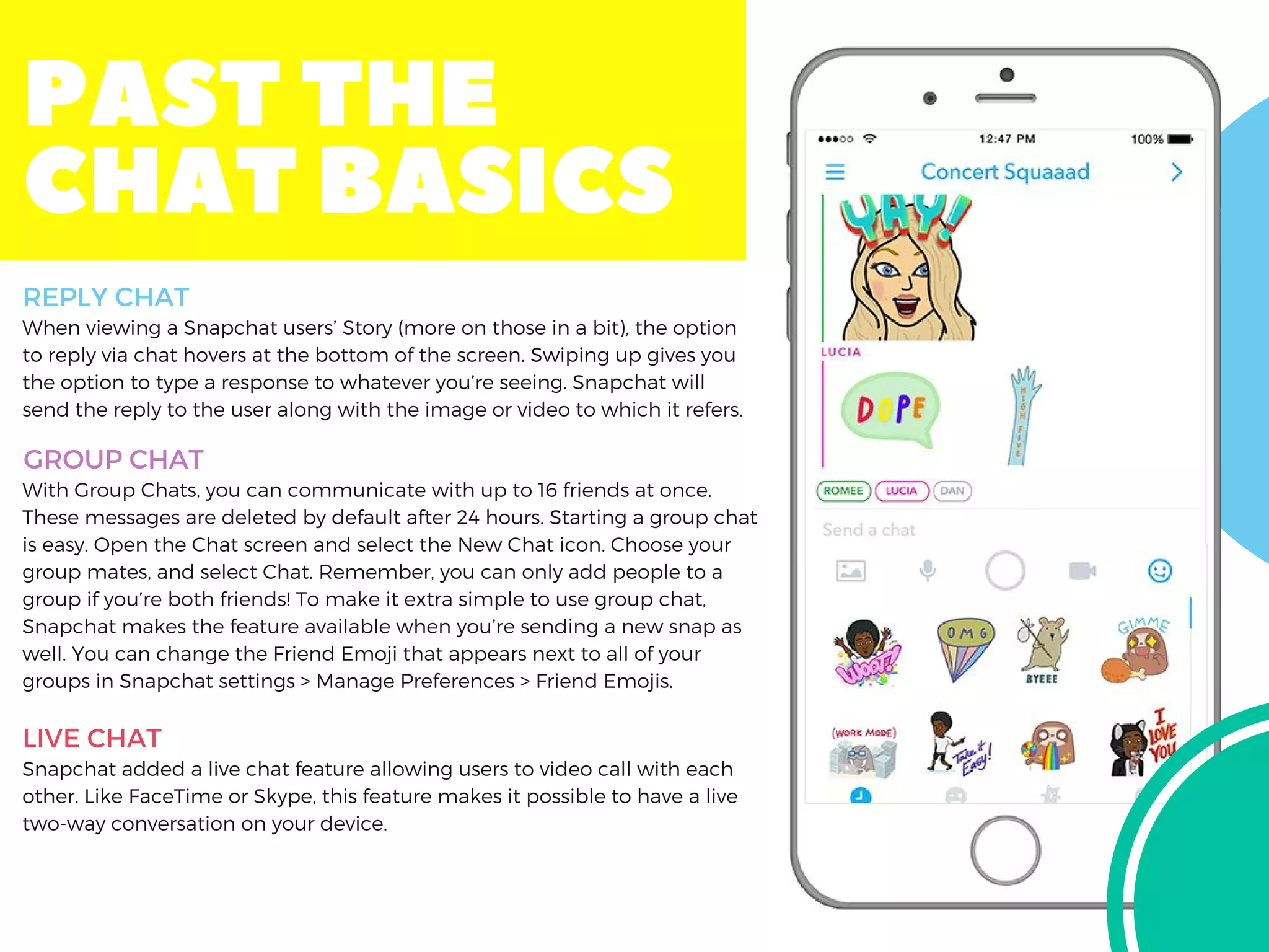 PASTTHE
CHATBASICS
When viewing a Snapchat users’ Story (more on those in a bit), the option
to reply via chat hovers at the bottom of the screen. Swiping up gives you
the option to type a response to whatever you’re seeing. Snapchat will
send the reply to the user along with the image or video to which it refers.
With Group Chats, you can communicate with up to 16 friends at once.
These messages are deleted by default after 24 hours. Starting a group chat
is easy. Open the Chat screen and select the New Chat icon. Choose your
group mates, and select Chat. Remember, you can only add people to a
group if you’re both friends! To make it extra simple to use group chat,
Snapchat makes the feature available when you’re sending a new snap as
well. You can change the Friend Emoji that appears next to all of your
groups in Snapchat settings > Manage Preferences > Friend Emojis.
Snapchat added a live chat feature allowing users to video call with each
other. Like FaceTime or Skype, this feature makes it possible to have a live
two-way conversation on your device.
REPLY CHAT
GROUP CHAT
LIVE CHAT
 