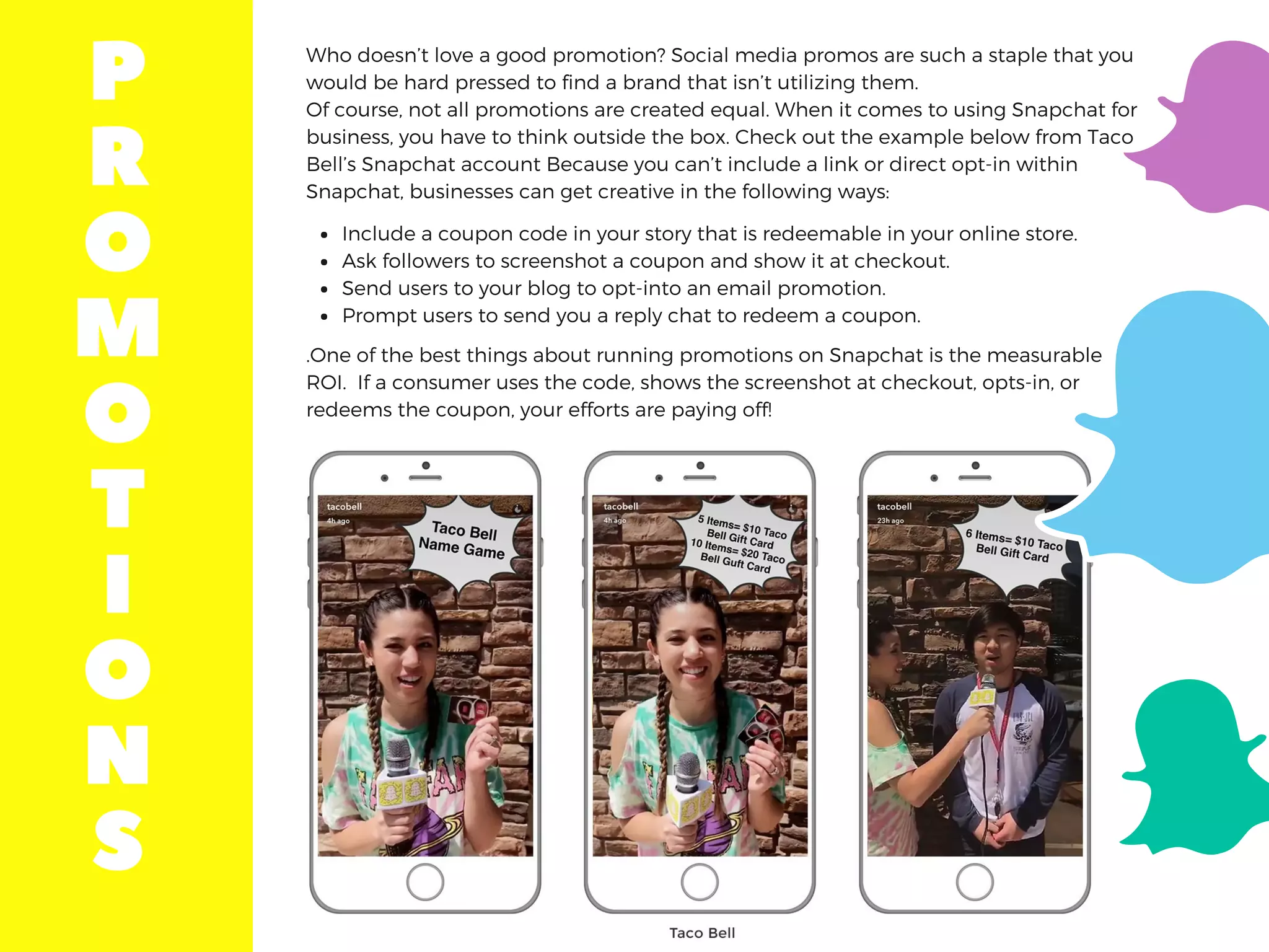Who doesn’t love a good promotion? Social media promos are such a staple that you
would be hard pressed to find a brand that isn’t utilizing them.
Of course, not all promotions are created equal. When it comes to using Snapchat for
business, you have to think outside the box. Check out the example below from Taco
Bell’s Snapchat account Because you can’t include a link or direct opt-in within
Snapchat, businesses can get creative in the following ways:
.One of the best things about running promotions on Snapchat is the measurable
ROI.  If a consumer uses the code, shows the screenshot at checkout, opts-in, or
redeems the coupon, your efforts are paying off!
Include a coupon code in your story that is redeemable in your online store.
Ask followers to screenshot a coupon and show it at checkout.
Send users to your blog to opt-into an email promotion.
Prompt users to send you a reply chat to redeem a coupon.
P
R
O
M
O
T
I
O
N
S
 