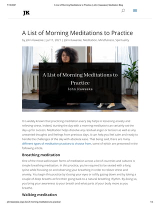 7/13/2021 A List of Morning Meditations to Practice | John Kaweske | Meditation Blog
johnkaweske.org/a-list-of-morning-meditations-to-practice/ 1/3
A List of Morning Meditations to Practice
by John Kaweske | Jul 11, 2021 | John Kaweske, Meditation, Mindfulness, Spirituality
It is widely known that practicing meditation every day helps in lessening anxiety and
relieving stress. Indeed, starting the day with a morning meditation can certainly set the
day up for success. Meditation helps dissolve any residual anger or tension as well as any
unwanted thoughts and feelings from previous days. It can help you feel calm and ready to
handle the challenges of the day with absolute ease. That being said, there are many
different types of meditation practices to choose from, some of which are presented in the
following article.
Breathing meditation
One of the most well-known forms of meditation across a lot of countries and cultures is
simple breathing meditation. In this practice, you’re required to be seated with a long
spine while focusing on and observing your breathing in order to relieve stress and
anxiety. You begin this practice by closing your eyes or softly gazing down and by taking a
couple of deep breaths at first then going back to a natural breathing rhythm. By doing so,
you bring your awareness to your breath and what parts of your body move as you
breathe.
Walking meditation


U
U a
a
 