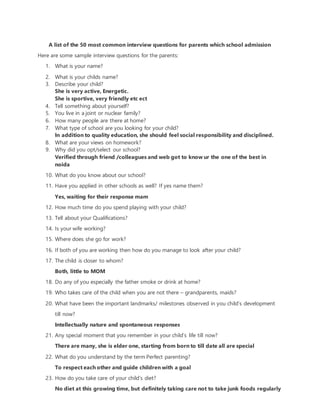 A list of the 50 most common interview questions for parents which school admission
Here are some sample interview questions for the parents:
1. What is your name?
2. What is your childs name?
3. Describe your child?
She is very active, Energetic.
She is sportive, very friendly etc ect
4. Tell something about yourself?
5. You live in a joint or nuclear family?
6. How many people are there at home?
7. What type of school are you looking for your child?
In addition to quality education, she should feel social responsibility and disciplined.
8. What are your views on homework?
9. Why did you opt/select our school?
Verified through friend /colleagues and web got to know ur the one of the best in
noida
10. What do you know about our school?
11. Have you applied in other schools as well? If yes name them?
Yes, waiting for their response mam
12. How much time do you spend playing with your child?
13. Tell about your Qualifications?
14. Is your wife working?
15. Where does she go for work?
16. If both of you are working then how do you manage to look after your child?
17. The child is closer to whom?
Both, little to MOM
18. Do any of you especially the father smoke or drink at home?
19. Who takes care of the child when you are not there – grandparents, maids?
20. What have been the important landmarks/ milestones observed in you child’s development
till now?
Intellectually nature and spontaneous responses
21. Any special moment that you remember in your child’s life till now?
There are many, she is elder one, starting from born to till date all are special
22. What do you understand by the term Perfect parenting?
To respect each other and guide children with a goal
23. How do you take care of your child’s diet?
No diet at this growing time, but definitely taking care not to take junk foods regularly
 