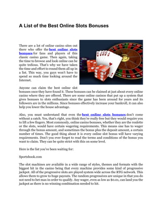 A List of the Best Online Slots Bonuses



There are a lot of online casino sites out
there who offer the best online slots
bonuses for fans and players of this
classic casino game. Then again, taking
the time to browse and look online can be
quite tedious. That’s why we have taken
the time and effort to round them all up in
a list. This way, you guys won’t have to
spend so much time looking around the
Internet.

Anyone can claim the best online slot
bonuses once they have found it. These bonuses can be claimed at just about every online
casino where they are offered. There are some online casinos that put up a system that
gives bonuses to slots enthusiasts since the game has been around for years and its
followers are in the millions. Since bonuses effectively increase your bankroll, it can also
help you lower the house advantage.

Also, you must understand that even the best online slots bonuses don’t come
without a catch. Yes, that’s right, you think they’re really free but they would require you
to lift a few fingers. Most commonly, online casino bonuses, whether they are the roulette
or the slots, would have certain wagering requirements. This means one has to wager
through the bonus amount, and sometimes the bonus plus the deposit amount, a certain
number of times. The good thing about it is every online slot bonus will have varying
requirements. Don’t you ever forget to read the terms and conditions of the bonus you
want to claim. They can be quite strict with this on some level.

Here is the list you’ve been waiting for:

Sportsbook.com

The slot machines are available in a wide range of styles, themes and formats with the
biggest hit in the casino being that every machine provides some kind of progressive
jackpot. All of the progressive slots are played system wide across the RTG network. This
allows them to grow to huge payouts. The random progressives are unique in that you do
not need to bet max in order to qualify. Any wager, even as low as $0.01, can land you the
jackpot as there is no winning combination needed to hit.
 