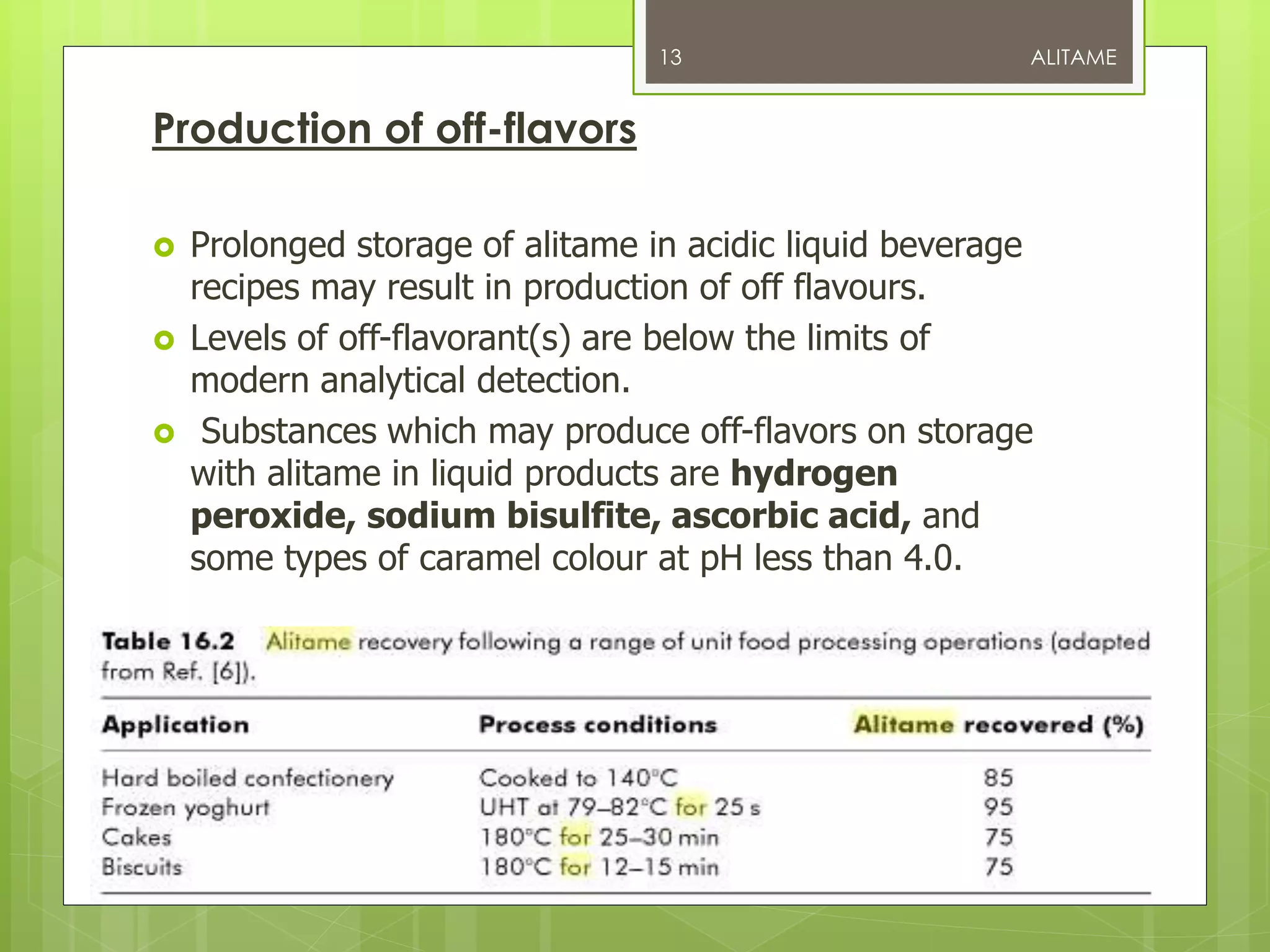 Production of off-flavors
 Prolonged storage of alitame in acidic liquid beverage
recipes may result in production of off flavours.
 Levels of off-flavorant(s) are below the limits of
modern analytical detection.
 Substances which may produce off-flavors on storage
with alitame in liquid products are hydrogen
peroxide, sodium bisulfite, ascorbic acid, and
some types of caramel colour at pH less than 4.0.
ALITAME13
 