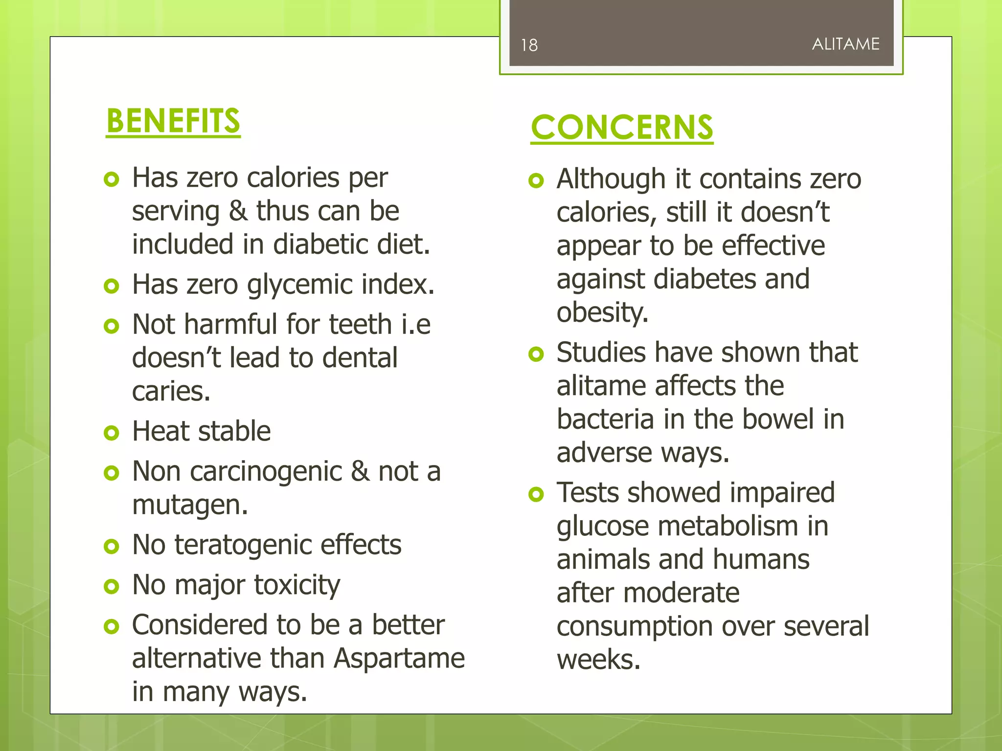 BENEFITS
 Has zero calories per
serving & thus can be
included in diabetic diet.
 Has zero glycemic index.
 Not harmful for teeth i.e
doesn’t lead to dental
caries.
 Heat stable
 Non carcinogenic & not a
mutagen.
 No teratogenic effects
 No major toxicity
 Considered to be a better
alternative than Aspartame
in many ways.
CONCERNS
 Although it contains zero
calories, still it doesn’t
appear to be effective
against diabetes and
obesity.
 Studies have shown that
alitame affects the
bacteria in the bowel in
adverse ways.
 Tests showed impaired
glucose metabolism in
animals and humans
after moderate
consumption over several
weeks.
ALITAME18
 