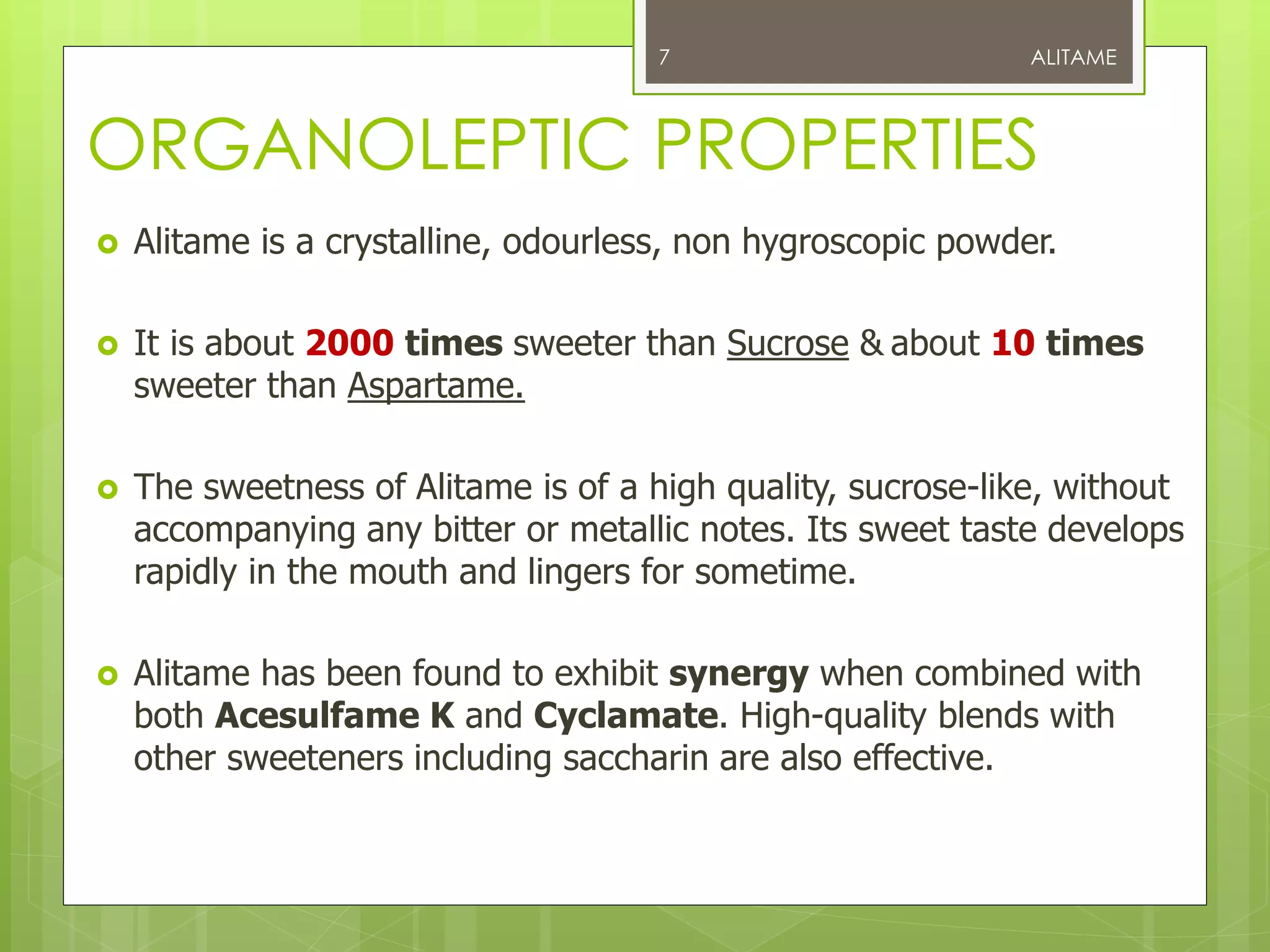 ORGANOLEPTIC PROPERTIES
 Alitame is a crystalline, odourless, non hygroscopic powder.
 It is about 2000 times sweeter than Sucrose & about 10 times
sweeter than Aspartame.
 The sweetness of Alitame is of a high quality, sucrose-like, without
accompanying any bitter or metallic notes. Its sweet taste develops
rapidly in the mouth and lingers for sometime.
 Alitame has been found to exhibit synergy when combined with
both Acesulfame K and Cyclamate. High-quality blends with
other sweeteners including saccharin are also effective.
ALITAME7
 