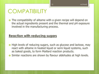 COMPATIBILITY
 The compatibility of alitame with a given recipe will depend on
the actual ingredients present and the thermal and pH exposure
involved in the manufacturing process.
Reaction with reducing sugars
 High levels of reducing sugars, such as glucose and lactose, may
react with alitame in heated liquid or semi liquid systems, such
as baked goods, to form Maillard reaction products.
 Similar reactions are shown by flavour aldehydes at high levels.
ALITAME12
 