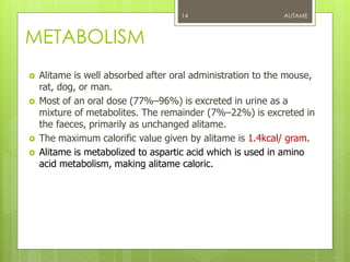 METABOLISM
 Alitame is well absorbed after oral administration to the mouse,
rat, dog, or man.
 Most of an oral dose (77%–96%) is excreted in urine as a
mixture of metabolites. The remainder (7%–22%) is excreted in
the faeces, primarily as unchanged alitame.
 The maximum calorific value given by alitame is 1.4kcal/ gram.
 Alitame is metabolized to aspartic acid which is used in amino
acid metabolism, making alitame caloric.
ALITAME14
 