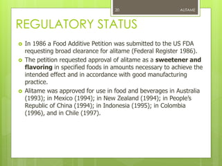 REGULATORY STATUS
 In 1986 a Food Additive Petition was submitted to the US FDA
requesting broad clearance for alitame (Federal Register 1986).
 The petition requested approval of alitame as a sweetener and
flavoring in specified foods in amounts necessary to achieve the
intended effect and in accordance with good manufacturing
practice.
 Alitame was approved for use in food and beverages in Australia
(1993); in Mexico (1994); in New Zealand (1994); in People’s
Republic of China (1994); in Indonesia (1995); in Colombia
(1996), and in Chile (1997).
ALITAME20
 