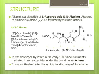 STRUCTURE
 Alitame is a dipeptide of L-Aspartic acid & D-Alanine. Attached
to alanine is a amine (2,2,4,4 tetramethylthietanyl amine).
 It was developed by Pfizer in the early 1980s and is currently
marketed in some countries under the brand name Aclame.
 It was synthesized after the accidental discovery of Aspartame.
ALITAME3
IUPAC Name:
(3S)-3-amino-4-[ [(1R)-
1-methyl-2-oxo-2-
[(2,2,4,4-tetramethyl-3-
thietanyl)amino]ethyl]a
mino]-4-oxobutanoic
acid
L – Aspartic D- Alanine Amide
 