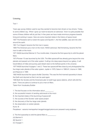 Listening

Text 1


Years ago young children used to say they wanted to become train drivers or bus drivers. Today,
to some children say, „When I grow up I want to become an astronaut.‟ And it is quite possible that
some of these children will do just that. In few years we have made enormous progress towards
living and working in space. Here are some important dates in the history of space travel.
1957 The Russians sent a rocket into space and Sputnik 1, the first satellite, was sent into orbit
around the earth.
1961 Yuri Gagarin became the first man in space.
1969 The American put a man on the moon. NASA astronaut, Neil Armstrong, became the first
man to walk on the moon.
1971 NASA launched Mariner 9. Five months later, it became the first space trip to orbit the planet
Mars.
1973 Pioneer 10 was launched by the USA. The little spacecraft has already gone beyond the nine
planets and passed out of the solar system. It will go into deep space beyond our galaxy. It will
travel billions of miles and journey past distant stars to the farthest points in the universe.
1977 NASA launched Voyagers 1 and 2. These two spacecraft flew close by and photographed the
four large outer planets of the solar system: Jupiter in 1979; Saturn in 1980-81; Uranus in 1986;
and Neptune in 1989.
1982 NASA launched the space shuttle Columbia. This was the first manned spaceship to leave
the Earth and returned so that it can be used again.
1990 Both the Soviets and the Americans plan to build huge space stations, which will orbit the
earth. There are plans to continue to put a man on Mars.
Taken from Vocabulary Builder


1. The text focuses on the information about _________.
A. the successful mission of sending astronauts to the moon
B. the important dates of the launching of spacecraft
C. the success of the Soviets‟ outer space project
D. the discovery of the four large outer planets
E. the observation on certain planets
Kunci: B
Penjelasan : wacana memaparkan tanggal-tanggal peluncuran pesawat ruang angkasa.


2. The first spaceship to orbit the planet Mars is _________.
(A) Mariner 9
(B) Sputnik 1
(C) Voyager 1
 